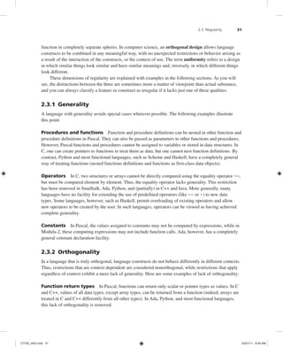 2.3 Regularity 31
function in completely separate spheres. In computer science, an orthogonal design allows language
constructs to be combined in any meaningful way, with no unexpected restrictions or behavior arising as
a result of the interaction of the constructs, or the context of use. The term uniformity refers to a design
in which similar things look similar and have similar meanings and, inversely, in which different things
look different.
These dimensions of regularity are explained with examples in the following sections. As you will
see, the distinctions between the three are sometimes more a matter of viewpoint than actual substance,
and you can always classify a feature or construct as irregular if it lacks just one of these qualities.
2.3.1 Generality
A language with generality avoids special cases wherever possible. The following examples illustrate
this point.
Procedures and functions Function and procedure definitions can be nested in other function and
procedure definitions in Pascal. They can also be passed as parameters to other functions and procedures.
However, Pascal functions and procedures cannot be assigned to variables or stored in data structures. In
C, one can create pointers to functions to treat them as data, but one cannot nest function definitions. By
contrast, Python and most functional languages, such as Scheme and Haskell, have a completely general
way of treating functions (nested functions definitions and functions as first-class data objects).
Operators In C, two structures or arrays cannot be directly compared using the equality operator ==,
but must be compared element by element. Thus, the equality operator lacks generality. This restriction
has been removed in Smalltalk, Ada, Python, and (partially) in C++ and Java. More generally, many
languages have no facility for extending the use of predefined operators (like == or +) to new data
types. Some languages, however, such as Haskell, permit overloading of existing operators and allow
new operators to be created by the user. In such languages, operators can be viewed as having achieved
complete generality.
Constants In Pascal, the values assigned to constants may not be computed by expressions, while in
Modula-2, these computing expressions may not include function calls. Ada, however, has a completely
general constant declaration facility.
2.3.2 Orthogonality
In a language that is truly orthogonal, language constructs do not behave differently in different contexts.
Thus, restrictions that are context dependent are considered nonorthogonal, while restrictions that apply
regardless of context exhibit a mere lack of generality. Here are some examples of lack of orthogonality:
Function return types In Pascal, functions can return only scalar or pointer types as values. In C
and C++, values of all data types, except array types, can be returned from a function (indeed, arrays are
treated in C and C++ differently from all other types). In Ada, Python, and most functional languages,
this lack of orthogonality is removed.
C7729_ch02.indd 31
C7729_ch02.indd 31 03/01/11 8:59 AM
03/01/11 8:59 AM
 