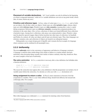 32 CHAPTER 2 Language Design Criteria
Placement of variable declarations In C, local variables can only be defined at the beginning
of a block (compound statement),1
while in C++ variable definitions can occur at any point inside a block
(but, of course, before any uses).
Primitive and reference types In Java, values of scalar types (char, int, float, and so forth)
are not objects, but all other values are objects. Scalar types are called primitive types, whereas object
types are called reference types. Primitive types use value semantics, meaning that a value is copied
during assignment. Reference types use reference semantics, meaning that assignment produces two
references to the same object. Also, in Java, collections of objects are treated differently from collections
of primitive types. Among Java’s collections, only arrays can contain primitive values. Primitive values
must be placed in special wrapper objects before insertion into other types of collections. In Smalltalk
and Python, by contrast, all values are objects and all types are reference types. Thus, these languages use
reference semantics only, and collections of objects are treated in an orthogonal manner.
Orthogonality was a major design goal of Algol68, and it remains the best example of a language
where constructs can be combined in all meaningful ways.
2.3.3 Uniformity
The term uniformity refers to the consistency of appearance and behavior of language constructs.
A language is uniform when similar things look similar or behave in a similar manner, but lacks
uniformity when dissimilar things actually look similar or behave similarly when they should not. Here
are some examples of the lack of uniformity.
The extra semicolon In C++, a semicolon is necessary after a class definition, but forbidden after
a function definition:
class A { ... } ; // semicolon required
int f () { ... } // semicolon forbidden
The reason the semicolon must appear after a class definition is that the programmer can include a list of
variable names before the semicolon, if so desired, as is the case with struct declarations in C.
Using assignment to return a value In Pascal, return statements in functions look like
assignments to variables. This is a case where different things should look different, but instead look
confusingly alike. For example:
function f : boolean;
begin
...
f := true;
end;
Most other languages use a dedicated return statement for returning values from functions.
1
The ISO C Standard (ISO 9899 [1999]) removed this restriction.
C7729_ch02.indd 32
C7729_ch02.indd 32 03/01/11 8:59 AM
03/01/11 8:59 AM
 