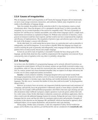2.4 Security 33
2.3.4 Causes of Irregularities
Why do languages exhibit such irregularities at all? Surely the language designers did not intentionally
set out to create strange restrictions, interactions, and confusions. Indeed, many irregularities are case
studies in the difficulties of language design.
Take, for example, the problem with the semicolon in the C++ class declaration, noted as a lack
of uniformity above. Since the designers of C++ attempted to deviate from C as little as possible, this
irregularity was an essential byproduct of the need to be compatible with C. The lack of generality of
functions in C and Pascal was similarly unavoidable, since both of these languages opt for a simple stack-
based runtime environment (as explained in Chapter 10). Without some restriction on functions, a more
general environment would have been required, and that would in turn have compromised the simplicity
and efficiency of implementations. The irregularity of primitive types and reference types in Java is also
the result of the designer’s concern with efficiency.
On the other hand, it is worth noting that too great a focus on a particular goal, such as generality or
orthogonality, can itself be dangerous. A case in point is Algol68. While this language was largely suc-
cessful in meeting the goals of generality and orthogonality, many language designers believe that these
qualities led to an unnecessarily obscure and complex language.
So how do you tell if a lack of regularity is reasonable? Consider the basic design goals of the
language, and then think about how they would be compromised if the irregularity were removed. If you
cannot justify a lack of regularity in this way, then it is probably a design flaw.
2.4 Security
As we have seen, the reliability of a programming language can be seriously affected if restrictions are
not imposed on certain features. In Pascal, for instance, pointers are specifically restricted to reduce secu-
rity problems, while in C they are much less restricted and, thus, much more prone to misuse and error. In
Java, by contrast, pointers have been eliminated altogether (they are implicit in all object allocation), but
at some cost of a more complicated runtime environment.
Security is closely related to reliability. A language designed with an eye toward security both
discourages programming errors and allows errors to be discovered and reported. A concern for security
led language designers to introduce types, type checking, and variable declarations into programming
languages. The idea was to “maximize the number of errors that could not be made” by the programmer
(Hoare [1981]).
However, an exclusive focus on security can compromise both the expressiveness and conciseness of
a language, and typically forces the programmer to laboriously specify as many things as possible in the
actual code. For example, LISP and Python programmers often believe that static type-checking and vari-
able declarations make it difficult to program complex operations or provide generic utilities that work
for a wide variety of data. On the other hand, in industrial, commercial, and defense applications, there is
often a need to provide additional language features for security. Perhaps the real issue is how to design
languages that are secure and that also allow for maximum expressiveness and generality. Examples of
an advance in this direction are the languages ML and Haskell, which are functional in approach, allow
multityped objects, do not require declarations, and yet perform static type-checking.
Strong typing, whether static or dynamic, is only one component of safety. Several modern lan-
guages, such as Python, Lisp, and Java, go well beyond this and are considered to be semantically safe.
C7729_ch02.indd 33
C7729_ch02.indd 33 03/01/11 8:59 AM
03/01/11 8:59 AM
 