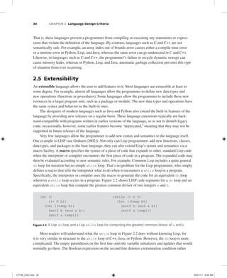 34 CHAPTER 2 Language Design Criteria
That is, these languages prevent a programmer from compiling or executing any statements or expres-
sions that violate the definition of the language. By contrast, languages such as C and C++ are not
semantically safe. For example, an array index out of bounds error causes either a compile-time error
or a runtime error in Python, Lisp, and Java, whereas the same error can go undetected in C and C++.
Likewise, in languages such as C and C++, the programmer’s failure to recycle dynamic storage can
cause memory leaks, whereas in Python, Lisp, and Java, automatic garbage collection prevents this type
of situation from ever occurring.
2.5 Extensibility
An extensible language allows the user to add features to it. Most languages are extensible at least to
some degree. For example, almost all languages allow the programmer to define new data types and
new operations (functions or procedures). Some languages allow the programmer to include these new
resources in a larger program unit, such as a package or module. The new data types and operations have
the same syntax and behavior as the built-in ones.
The designers of modern languages such as Java and Python also extend the built-in features of the
language by providing new releases on a regular basis. These language extensions typically are back-
ward-compatible with programs written in earlier versions of the language, so as not to disturb legacy
code; occasionally, however, some earlier features become “deprecated,” meaning that they may not be
supported in future releases of the language.
Very few languages allow the programmer to add new syntax and semantics to the language itself.
One example is LISP (see Graham [2002]). Not only can Lisp programmers add new functions, classes,
data types, and packages to the base language, they can also extend Lisp’s syntax and semantics via a
macro facility. A macro specifies the syntax of a piece of code that expands to other, standard Lisp code
when the interpreter or compiler encounters the first piece of code in a program. The expanded code may
then be evaluated according to new semantic rules. For example, Common Lisp includes a quite general
do loop for iteration but no simple while loop. That’s no problem for the Lisp programmer, who simply
defines a macro that tells the interpreter what to do when it encounters a while loop in a program.
Specifically, the interpreter or compiler uses the macro to generate the code for an equivalent do loop
wherever a while loop occurs in a program. Figure 2.2 shows LISP code segments for a do loop and an
equivalent while loop that compute the greatest common divisor of two integers a and b.
(do () (while (> b 0)
((= 0 b)) (let ((temp b))
(let ((temp b)) (setf b (mod a b))
(setf b (mod a b)) (setf a temp)))
(setf a temp)))
Figure 2.2 A Lisp do loop and a Lisp while loop for computing the greatest common divisor of a and b
Most readers will understand what the while loop in Figure 2.2 does without knowing Lisp, for
it is very similar in structure to the while loop of C++, Java, or Python. However, the do loop is more
complicated. The empty parentheses on the first line omit the variable initializers and updates that would
normally go there. The Boolean expression on the second line denotes a termination condition rather
C7729_ch02.indd 34
C7729_ch02.indd 34 03/01/11 8:59 AM
03/01/11 8:59 AM
 