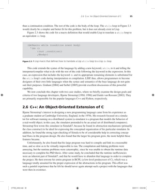 2.6 C++: An Object-Oriented Extension of C 35
than a continuation condition. The rest of the code is the body of the loop. The while loop in Figure 2.3
would clearly be a simpler and better fit for this problem, but it does not already exist in Lisp.
Figure 2.3 shows the code for a macro definition that would enable Lisp to translate a while loop to
an equivalent do loop.
(defmacro while (condition &rest body)
'(do ()
((not ,condition))
,@body))
Figure 2.3 A Lisp macro that defines how to translate a Lisp while loop to a Lisp do loop
This code extends the syntax of the language by adding a new keyword, while, to it and telling the
interpreter/compiler what to do with the rest of the code following the keyword in the expression. In this
case, an expression that includes the keyword do and its appropriate remaining elements is substituted for
the while loop’s code during interpretation or compilation. LISP, thus, allows programmers to become
designers of their own little languages when the syntax and semantics of the base language do not quite
suit their purposes. Graham [2004] and Seibel [2005] provide excellent discussions of this powerful
capability.
We now conclude this chapter with two case studies, where we briefly examine the design goals and
criteria of two language developers, Bjarne Stroustup [1994; 1996] and Guido van Rossum [2003]. They
are primarily responsible for the popular languages C++ and Python, respectively.
2.6 C++: An Object-Oriented Extension of C
Bjarne Stroustrup’s interest in designing a new programming language came from his experience as
a graduate student at Cambridge University, England, in the 1970s. His research focused on a simula-
tor for software running on a distributed system (a simulator is a program that models the behavior of
a real-world object; in this case, the simulator pretended to be an actual set of distributed computers).
Stroustrup first wrote this simulator in Simula67, because he found its abstraction mechanisms (primarily
the class construct) to be ideal for expressing the conceptual organization of his particular simulator. In
addition, he found the strong type-checking of Simula to be of considerable help in correcting concep-
tual flaws in the program design. He also found that the larger his program grew, the more helpful these
features became.
Unfortunately, he also found that his large program was hard to compile and link in a reasonable
time, and so slow as to be virtually impossible to run. The compilation and linking problems were
annoying, but the runtime problems were catastrophic, since he was unable to obtain the runtime data
necessary to complete his PhD thesis. After some study, he concluded that the runtime inefficiencies
were an inherent part of Simula67, and that he would have to abandon that language in order to complete
the project. He then rewrote his entire program in BCPL (a low-level predecessor of C), which was a
language totally unsuited for the proper expression of the abstractions in his program. This effort was
such a painful experience that he felt he should never again attempt such a project with the languages that
were then in existence.
C7729_ch02.indd 35
C7729_ch02.indd 35 03/01/11 8:59 AM
03/01/11 8:59 AM
 