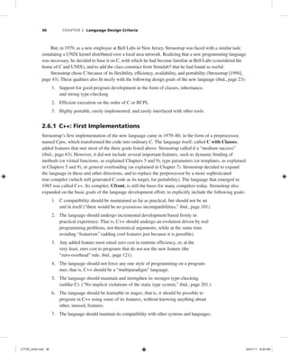 36 CHAPTER 2 Language Design Criteria
But, in 1979, as a new employee at Bell Labs in New Jersey, Stroustrup was faced with a similar task:
simulating a UNIX kernel distributed over a local area network. Realizing that a new programming language
was necessary, he decided to base it on C, with which he had become familiar at Bell Labs (considered the
home of C and UNIX), and to add the class construct from Simula67 that he had found so useful.
Stroustrup chose C because of its flexibility, efficiency, availability, and portability (Stroustrup [1994],
page 43). These qualities also fit nicely with the following design goals of the new language (ibid., page 23):
1. Support for good program development in the form of classes, inheritance,
and strong type-checking
2. Efficient execution on the order of C or BCPL
3. Highly portable, easily implemented, and easily interfaced with other tools
2.6.1 C++: First Implementations
Stroustrup’s first implementation of the new language came in 1979–80, in the form of a preprocessor,
named Cpre, which transformed the code into ordinary C. The language itself, called C with Classes,
added features that met most of the three goals listed above. Stroustrup called it a “medium success”
(ibid., page 63). However, it did not include several important features, such as dynamic binding of
methods (or virtual functions, as explained Chapters 5 and 9), type parameters (or templates, as explained
in Chapters 5 and 9), or general overloading (as explained in Chapter 7). Stroustrup decided to expand
the language in these and other directions, and to replace the preprocessor by a more sophisticated
true compiler (which still generated C code as its target, for portability). The language that emerged in
1985 was called C++. Its compiler, Cfront, is still the basis for many compilers today. Stroustrup also
expanded on the basic goals of the language development effort, to explicitly include the following goals:
1. C compatibility should be maintained as far as practical, but should not be an
end in itself (“there would be no gratuitous incompatibilities,” ibid., page 101).
2. The language should undergo incremental development based firmly in
practical experience. That is, C++ should undergo an evolution driven by real
programming problems, not theoretical arguments, while at the same time
avoiding “featurism” (adding cool features just because it is possible).
3. Any added feature must entail zero cost in runtime efficiency, or, at the
very least, zero cost to programs that do not use the new feature (the
“zero-overhead” rule, ibid., page 121).
4. The language should not force any one style of programming on a program-
mer; that is, C++ should be a “multiparadigm” language.
5. The language should maintain and strengthen its stronger type-checking
(unlike C). (“No implicit violations of the static type system,” ibid., page 201.)
6. The language should be learnable in stages; that is, it should be possible to
program in C++ using some of its features, without knowing anything about
other, unused, features.
7. The language should maintain its compatibility with other systems and languages.
C7729_ch02.indd 36
C7729_ch02.indd 36 03/01/11 8:59 AM
03/01/11 8:59 AM
 