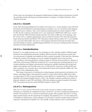 2.6 C++: An Object-Oriented Extension of C 37
At this stage in its development, the language included dynamic binding, function and operator overload-
ing, and improved type-checking, but not type parameters, exceptions, or multiple inheritance. These
would all come later.
2.6.2 C++: Growth
In late 1985, Stroustrup published the first edition of his book on C++. In the meantime, Cpre and Cfront
had already been distributed for educational purposes essentially at no cost, and interest in the language
had begun to grow in industry. Thus, a first commercial implementation was made available in 1986.
In 1987, the first conference specifically on C++ was organized by USENIX (the UNIX users’ associa-
tion). By October 1988, Stroustrup estimates that there were about 15,000 users of the language, with
PC versions of C++ compilers appearing that same year. Between October 1979, when Stroustrup first
began using Cpre himself and October 1991, Stroustrup estimates that the number of C++ users doubled
every seven and a half months. The success of the language indicated to Stroustrup and others that a
concerted attempt at creating a standard language definition was necessary, including possible extensions
that had not yet been implemented.
2.6.3 C++: Standardization
Because C++ was rapidly growing in use, was continuing to evolve, and had a number of different imple-
mentations, the standardization presented a problem. Moreover, because of the growing user pool, there
was some pressure to undertake and complete the effort as quickly as possible. At the same time, Stroustrup
felt that the evolution of the language was not yet complete and should be given some more time.
Nevertheless, Stroustrup produced a reference manual in 1989 (the Annotated Reference Manual, or
ARM; Ellis and Stroustrup [1990]) that included all of C++ up to that point, including proposals for new
exception-handling and template (type parameter) mechanisms (multiple inheritance had already been
added to the language and Cfront that same year). In 1990 and 1991, respectively, ANSI and ISO stan-
dards committees were convened; these soon combined their efforts and accepted the ARM as the “base
document” for the standardization effort.
Then began a long process of clarifying the existing language, producing precise descriptions of its
features, and adding features and mechanisms (mostly of a minor nature after the ARM) whose utility
was agreed upon. In 1994, a major development was the addition of a standard library of containers and
algorithms (the Standard Template Library, or STL). The standards committees produced two drafts of
proposed standards in April 1995 and October 1996 before adopting a proposed standard in November
1997. This proposal became the actual ANSI/ISO standard in August 1998.
2.6.4 C++: Retrospective
Why was C++ such a success? First of all, it came on the scene just as interest in object-oriented
techniques was exploding. Its straightforward syntax, based on C, was tied to no particular operating envi-
ronment. The semantics of C++ incurred no performance penalty. These qualities allowed C++ to bring
object-oriented features into the mainstream of computing. The popularity of C++ was also enhanced by
its flexibility, its hybrid nature, and the willingness of its designer to extend its features based on practical
experience. (Stroustrup lists Algol68, CLU, Ada, and ML as major influences after C and Simula67).
C7729_ch02.indd 37
C7729_ch02.indd 37 03/01/11 8:59 AM
03/01/11 8:59 AM
 