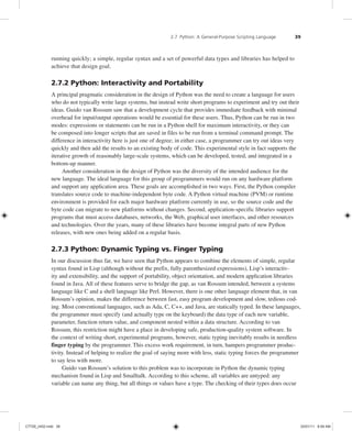 2.7 Python: A General-Purpose Scripting Language 39
running quickly; a simple, regular syntax and a set of powerful data types and libraries has helped to
achieve that design goal.
2.7.2 Python: Interactivity and Portability
A principal pragmatic consideration in the design of Python was the need to create a language for users
who do not typically write large systems, but instead write short programs to experiment and try out their
ideas. Guido van Rossum saw that a development cycle that provides immediate feedback with minimal
overhead for input/output operations would be essential for these users. Thus, Python can be run in two
modes: expressions or statements can be run in a Python shell for maximum interactivity, or they can
be composed into longer scripts that are saved in files to be run from a terminal command prompt. The
difference in interactivity here is just one of degree; in either case, a programmer can try out ideas very
quickly and then add the results to an existing body of code. This experimental style in fact supports the
iterative growth of reasonably large-scale systems, which can be developed, tested, and integrated in a
bottom-up manner.
Another consideration in the design of Python was the diversity of the intended audience for the
new language. The ideal language for this group of programmers would run on any hardware platform
and support any application area. These goals are accomplished in two ways. First, the Python compiler
translates source code to machine-independent byte code. A Python virtual machine (PVM) or runtime
environment is provided for each major hardware platform currently in use, so the source code and the
byte code can migrate to new platforms without changes. Second, application-specific libraries support
programs that must access databases, networks, the Web, graphical user interfaces, and other resources
and technologies. Over the years, many of these libraries have become integral parts of new Python
releases, with new ones being added on a regular basis.
2.7.3 Python: Dynamic Typing vs. Finger Typing
In our discussion thus far, we have seen that Python appears to combine the elements of simple, regular
syntax found in Lisp (although without the prefix, fully parenthesized expressions), Lisp’s interactiv-
ity and extensibility, and the support of portability, object orientation, and modern application libraries
found in Java. All of these features serve to bridge the gap, as van Rossum intended, between a systems
language like C and a shell language like Perl. However, there is one other language element that, in van
Rossum’s opinion, makes the difference between fast, easy program development and slow, tedious cod-
ing. Most conventional languages, such as Ada, C, C++, and Java, are statically typed. In these languages,
the programmer must specify (and actually type on the keyboard) the data type of each new variable,
parameter, function return value, and component nested within a data structure. According to van
Rossum, this restriction might have a place in developing safe, production-quality system software. In
the context of writing short, experimental programs, however, static typing inevitably results in needless
finger typing by the programmer. This excess work requirement, in turn, hampers programmer produc-
tivity. Instead of helping to realize the goal of saying more with less, static typing forces the programmer
to say less with more.
Guido van Rossum’s solution to this problem was to incorporate in Python the dynamic typing
mechanism found in Lisp and Smalltalk. According to this scheme, all variables are untyped: any
variable can name any thing, but all things or values have a type. The checking of their types does occur
C7729_ch02.indd 39
C7729_ch02.indd 39 03/01/11 8:59 AM
03/01/11 8:59 AM
 