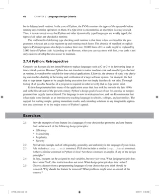 40 CHAPTER 2 Language Design Criteria
but is deferred until runtime. In the case of Python, the PVM examines the types of the operands before
running any primitive operation on them. If a type error is encountered, an exception is always raised.
Thus, it is not correct to say that Python and other dynamically typed languages are weakly typed; the
types of all values are checked at runtime.
The real benefit of deferring type checking until runtime is that there is less overhead for the pro-
grammer, who can get a code segment up and running much faster. The absence of manifest or explicit
types in Python programs also helps to reduce their size; 20,000 lines of C++ code might be replaced by
5,000 lines of Python code. According to van Rossum, when you can say more with less, your code is not
only easier to develop but also easier to maintain.
2.7.4 Python: Retrospective
Certainly van Rossum did not intend Python to replace languages such as C or C++ in developing large or
time-critical systems. Because Python does not translate to native machine code and must be type-checked
at runtime, it would not be suitable for time-critical applications. Likewise, the absence of static type check-
ing can also be a liability in the testing and verification of a large software system. For example, the fact
that no type errors happen to be caught during execution does not imply that they do not exist. Thorough
testing of all possible branches of a program is required in order to verify that no type errors exist.
Python has penetrated into many of the application areas that Java took by storm in the late 1990s
and in the first decade of the present century. Python’s design goal of ease of use for a novice or nonpro-
grammer has largely been achieved. The language is now in widespread use, and van Rossum notes that
it has made some inroads as an introductory teaching language in schools, colleges, and universities. The
support for starting simple, getting immediate results, and extending solutions to any imaginable applica-
tion area continues to be the major source of Python’s appeal.
Exercises
2.1 Provide examples of one feature (in a language of your choice) that promotes and one feature
that violates each of the following design principles:
• Efficiency
• Extensibility
• Regularity
• Security
2.2 Provide one example each of orthogonality, generality, and uniformity in the language of your choice.
2.3 Ada includes a loop . . . exit construct. PL/I also includes a similar loop . . . break construct.
Is there a similar construct in Python or Java? Are these constructs examples of any of the design
principles?
2.4 In Java, integers can be assigned to real variables, but not vice versa. What design principle does
this violate? In C, this restriction does not exist. What design principle does this violate?
2.5 Choose a feature from a programming language of your choice that you think should be
removed. Why should the feature be removed? What problems might arise as a result of the
removal?
C7729_ch02.indd 40
C7729_ch02.indd 40 03/01/11 8:59 AM
03/01/11 8:59 AM
 