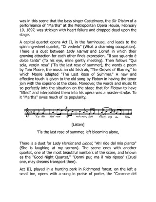 was in this scene that the bass singer Castelmary, the Sir Tristan of a
performance of "Martha" at the Metropolitan Opera House, February
10, 1897, was stricken with heart failure and dropped dead upon the
stage.
A capital quartet opens Act II, in the farmhouse, and leads to the
spinning-wheel quartet, "Di vederlo" (What a charming occupation).
There is a duet between Lady Harriet and Lionel, in which their
growing attraction for each other finds expression, "Il suo sguardo è
dolce tanto" (To his eye, mine gently meeting). Then follows "Qui
sola, vergin rosa" ('Tis the last rose of summer), the words a poem
by Tom Moore, the music an old Irish air, "The Groves of Blarney," to
which Moore adapted "The Last Rose of Summer." A new and
effective touch is given to the old song by Flotow in having the tenor
join with the soprano at the close. Moreover, the words and music fit
so perfectly into the situation on the stage that for Flotow to have
"lifted" and interpolated them into his opera was a master-stroke. To
it "Martha" owes much of its popularity.
[Listen]
'Tis the last rose of summer, left blooming alone,
There is a duet for Lady Harriet and Lionel, "Ah! ride del mio pianto"
(She is laughing at my sorrow). The scene ends with another
quartet, one of the most beautiful numbers of the score, and known
as the "Good Night Quartet," "Dormi pur, ma il mio riposo" (Cruel
one, may dreams transport thee).
Act III, played in a hunting park in Richmond forest, on the left a
small inn, opens with a song in praise of porter, the "Canzone del
 