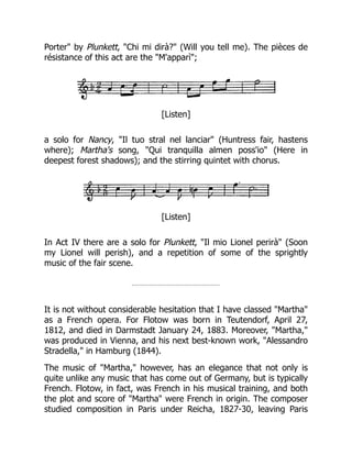 Porter" by Plunkett, "Chi mi dirà?" (Will you tell me). The pièces de
résistance of this act are the "M'apparì";
[Listen]
a solo for Nancy, "Il tuo stral nel lanciar" (Huntress fair, hastens
where); Martha's song, "Qui tranquilla almen poss'io" (Here in
deepest forest shadows); and the stirring quintet with chorus.
[Listen]
In Act IV there are a solo for Plunkett, "Il mio Lionel perirà" (Soon
my Lionel will perish), and a repetition of some of the sprightly
music of the fair scene.
It is not without considerable hesitation that I have classed "Martha"
as a French opera. For Flotow was born in Teutendorf, April 27,
1812, and died in Darmstadt January 24, 1883. Moreover, "Martha,"
was produced in Vienna, and his next best-known work, "Alessandro
Stradella," in Hamburg (1844).
The music of "Martha," however, has an elegance that not only is
quite unlike any music that has come out of Germany, but is typically
French. Flotow, in fact, was French in his musical training, and both
the plot and score of "Martha" were French in origin. The composer
studied composition in Paris under Reicha, 1827-30, leaving Paris
 