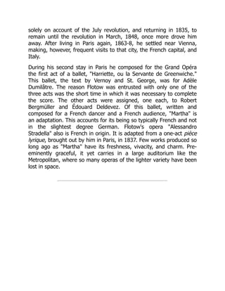 solely on account of the July revolution, and returning in 1835, to
remain until the revolution in March, 1848, once more drove him
away. After living in Paris again, 1863-8, he settled near Vienna,
making, however, frequent visits to that city, the French capital, and
Italy.
During his second stay in Paris he composed for the Grand Opéra
the first act of a ballet, "Harriette, ou la Servante de Greenwiche."
This ballet, the text by Vernoy and St. George, was for Adèle
Dumilâtre. The reason Flotow was entrusted with only one of the
three acts was the short time in which it was necessary to complete
the score. The other acts were assigned, one each, to Robert
Bergmüller and Édouard Deldevez. Of this ballet, written and
composed for a French dancer and a French audience, "Martha" is
an adaptation. This accounts for its being so typically French and not
in the slightest degree German. Flotow's opera "Alessandro
Stradella" also is French in origin. It is adapted from a one-act pièce
lyrique, brought out by him in Paris, in 1837. Few works produced so
long ago as "Martha" have its freshness, vivacity, and charm. Pre-
eminently graceful, it yet carries in a large auditorium like the
Metropolitan, where so many operas of the lighter variety have been
lost in space.
 