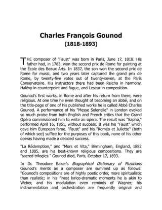T
Charles François Gounod
(1818-1893)
HE composer of "Faust" was born in Paris, June 17, 1818. His
father had, in 1783, won the second prix de Rome for painting at
the École des Beaux Arts. In 1837, the son won the second prix de
Rome for music, and two years later captured the grand prix de
Rome, by twenty-five votes out of twenty-seven, at the Paris
Conservatoire. His instructors there had been Reicha in harmony,
Halévy in counterpoint and fugue, and Leseur in composition.
Gounod's first works, in Rome and after his return from there, were
religious. At one time he even thought of becoming an abbé, and on
the title-page of one of his published works he is called Abbé Charles
Gounod. A performance of his "Messe Solenelle" in London evoked
so much praise from both English and French critics that the Grand
Opéra commissioned him to write an opera. The result was "Sapho,"
performed April 16, 1851, without success. It was his "Faust" which
gave him European fame. "Faust" and his "Roméo et Juliette" (both
of which see) suffice for the purposes of this book, none of his other
operas having made a decided success.
"La Rédemption," and "Mors et Vita," Birmingham, England, 1882
and 1885, are his best-known religious compositions. They are
"sacred trilogies." Gounod died, Paris, October 17, 1893.
In Dr. Theodore Baker's Biographical Dictionary of Musicians
Gounod's merits as a composer are summed up as follows:
"Gounod's compositions are of highly poetic order, more spiritualistic
than realistic; in his finest lyrico-dramatic moments he is akin to
Weber, and his modulation even reminds of Wagner; his
instrumentation and orchestration are frequently original and
 