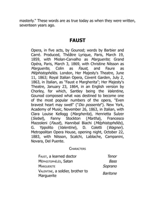 masterly." These words are as true today as when they were written,
seventeen years ago.
FAUST
Opera, in five acts, by Gounod; words by Barbier and
Carré. Produced, Théâtre Lyrique, Paris, March 19,
1859, with Miolan-Carvalho as Marguerite; Grand
Opéra, Paris, March 3, 1869, with Christine Nilsson as
Marguerite, Colin as Faust, and Faure as
Méphistophélès. London, Her Majesty's Theatre, June
11, 1863; Royal Italian Opera, Covent Garden, July 2,
1863, in Italian, as "Faust e Margherita"; Her Majesty's
Theatre, January 23, 1864, in an English version by
Chorley, for which, Santley being the Valentine,
Gounod composed what was destined to become one
of the most popular numbers of the opera, "Even
bravest heart may swell" ("Dio possente"). New York,
Academy of Music, November 26, 1863, in Italian, with
Clara Louise Kellogg (Margherita), Henrietta Sulzer
(Siebel), Fanny Stockton (Martha), Francesco
Mazzoleni (Faust), Hannibal Biachi (Méphistophélès),
G. Yppolito (Valentine), D. Coletti (Wagner).
Metropolitan Opera House, opening night, October 22,
1883, with Nilsson, Scalchi, Lablache, Campanini,
Novara, Del Puente.
Characters
Faust, a learned doctor Tenor
Méphistophélès, Satan Bass
Marguerite Soprano
Valentine, a soldier, brother to
Marguerite
Baritone
 