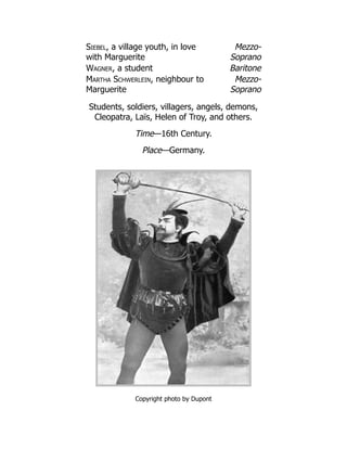 Siebel, a village youth, in love
with Marguerite
Mezzo-
Soprano
Wagner, a student Baritone
Martha Schwerlein, neighbour to
Marguerite
Mezzo-
Soprano
Students, soldiers, villagers, angels, demons,
Cleopatra, Laïs, Helen of Troy, and others.
Time—16th Century.
Place—Germany.
Copyright photo by Dupont
 