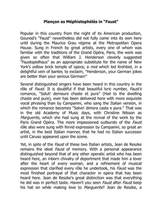 Plançon as Méphistophélès in “Faust”
Popular in this country from the night of its American production,
Gounod's "Faust" nevertheless did not fully come into its own here
until during the Maurice Grau régime at the Metropolitan Opera
House. Sung in French by great artists, every one of whom was
familiar with the traditions of the Grand Opéra, Paris, the work was
given so often that William J. Henderson cleverly suggested
"Faustspielhaus" as an appropriate substitute for the name of New
York's yellow brick temple of opera; a mot which led Krehbiel, in a
delightful vein of banter, to exclaim, "Henderson, your German jokes
are better than your serious German!"
Several distinguished singers have been heard in this country in the
rôle of Faust. It is doubtful if that beautiful lyric number, Faust's
romance, "Salut! demeure chaste et pure" (Hail to the dwelling
chaste and pure), ever has been delivered here with more exquisite
vocal phrasing than by Campanini, who sang the Italian version, in
which the romance becomes "Salve! dimora casta e pura." That was
in the old Academy of Music days, with Christine Nilsson as
Marguerite, which she had sung at the revival of the work by the
Paris Grand Opéra. The more impassioned outbursts of the Faust
rôle also were sung with fervid expression by Campanini, so great an
artist, in the best Italian manner, that he had no Italian successor
until Caruso appeared upon the scene.
Yet, in spite of the Faust of these two Italian artists, Jean de Reszke
remains the ideal Faust of memory. With a personal appearance
distinguished beyond that of any other operatic artist who has been
heard here, an inborn chivalry of deportment that made him a lover
after the heart of every woman, and a refinement of musical
expression that clarified every rôle he undertook, his Faust was the
most finished portrayal of that character in opera that has been
heard here. Jean de Reszke's great distinction was that everything
he did was in perfect taste. Haven't you seen Faust after Faust keep
his hat on while making love to Marguerite? Jean de Reszke, a
 