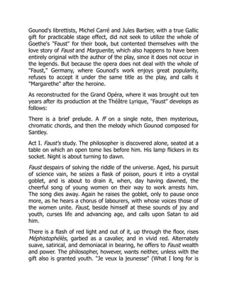 Gounod's librettists, Michel Carré and Jules Barbier, with a true Gallic
gift for practicable stage effect, did not seek to utilize the whole of
Goethe's "Faust" for their book, but contented themselves with the
love story of Faust and Marguerite, which also happens to have been
entirely original with the author of the play, since it does not occur in
the legends. But because the opera does not deal with the whole of
"Faust," Germany, where Gounod's work enjoys great popularity,
refuses to accept it under the same title as the play, and calls it
"Margarethe" after the heroine.
As reconstructed for the Grand Opéra, where it was brought out ten
years after its production at the Théâtre Lyrique, "Faust" develops as
follows:
There is a brief prelude. A ff on a single note, then mysterious,
chromatic chords, and then the melody which Gounod composed for
Santley.
Act I. Faust's study. The philosopher is discovered alone, seated at a
table on which an open tome lies before him. His lamp flickers in its
socket. Night is about turning to dawn.
Faust despairs of solving the riddle of the universe. Aged, his pursuit
of science vain, he seizes a flask of poison, pours it into a crystal
goblet, and is about to drain it, when, day having dawned, the
cheerful song of young women on their way to work arrests him.
The song dies away. Again he raises the goblet, only to pause once
more, as he hears a chorus of labourers, with whose voices those of
the women unite. Faust, beside himself at these sounds of joy and
youth, curses life and advancing age, and calls upon Satan to aid
him.
There is a flash of red light and out of it, up through the floor, rises
Méphistophélès, garbed as a cavalier, and in vivid red. Alternately
suave, satirical, and demoniacal in bearing, he offers to Faust wealth
and power. The philosopher, however, wants neither, unless with the
gift also is granted youth. "Je veux la jeunesse" (What I long for is
 