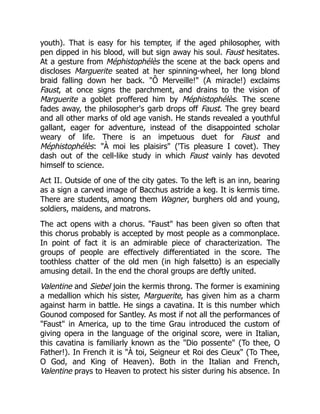 youth). That is easy for his tempter, if the aged philosopher, with
pen dipped in his blood, will but sign away his soul. Faust hesitates.
At a gesture from Méphistophélès the scene at the back opens and
discloses Marguerite seated at her spinning-wheel, her long blond
braid falling down her back. "Ô Merveille!" (A miracle!) exclaims
Faust, at once signs the parchment, and drains to the vision of
Marguerite a goblet proffered him by Méphistophélès. The scene
fades away, the philosopher's garb drops off Faust. The grey beard
and all other marks of old age vanish. He stands revealed a youthful
gallant, eager for adventure, instead of the disappointed scholar
weary of life. There is an impetuous duet for Faust and
Méphistophélès: "À moi les plaisirs" ('Tis pleasure I covet). They
dash out of the cell-like study in which Faust vainly has devoted
himself to science.
Act II. Outside of one of the city gates. To the left is an inn, bearing
as a sign a carved image of Bacchus astride a keg. It is kermis time.
There are students, among them Wagner, burghers old and young,
soldiers, maidens, and matrons.
The act opens with a chorus. "Faust" has been given so often that
this chorus probably is accepted by most people as a commonplace.
In point of fact it is an admirable piece of characterization. The
groups of people are effectively differentiated in the score. The
toothless chatter of the old men (in high falsetto) is an especially
amusing detail. In the end the choral groups are deftly united.
Valentine and Siebel join the kermis throng. The former is examining
a medallion which his sister, Marguerite, has given him as a charm
against harm in battle. He sings a cavatina. It is this number which
Gounod composed for Santley. As most if not all the performances of
"Faust" in America, up to the time Grau introduced the custom of
giving opera in the language of the original score, were in Italian,
this cavatina is familiarly known as the "Dio possente" (To thee, O
Father!). In French it is "À toi, Seigneur et Roi des Cieux" (To Thee,
O God, and King of Heaven). Both in the Italian and French,
Valentine prays to Heaven to protect his sister during his absence. In
 