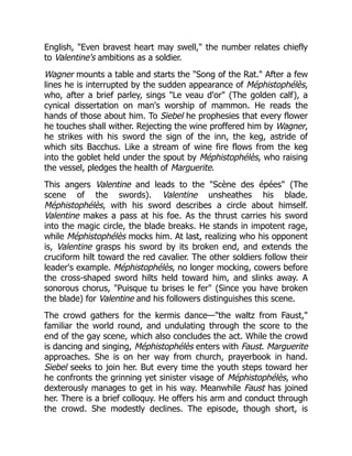 English, "Even bravest heart may swell," the number relates chiefly
to Valentine's ambitions as a soldier.
Wagner mounts a table and starts the "Song of the Rat." After a few
lines he is interrupted by the sudden appearance of Méphistophélès,
who, after a brief parley, sings "Le veau d'or" (The golden calf), a
cynical dissertation on man's worship of mammon. He reads the
hands of those about him. To Siebel he prophesies that every flower
he touches shall wither. Rejecting the wine proffered him by Wagner,
he strikes with his sword the sign of the inn, the keg, astride of
which sits Bacchus. Like a stream of wine fire flows from the keg
into the goblet held under the spout by Méphistophélès, who raising
the vessel, pledges the health of Marguerite.
This angers Valentine and leads to the "Scène des épées" (The
scene of the swords). Valentine unsheathes his blade.
Méphistophélès, with his sword describes a circle about himself.
Valentine makes a pass at his foe. As the thrust carries his sword
into the magic circle, the blade breaks. He stands in impotent rage,
while Méphistophélès mocks him. At last, realizing who his opponent
is, Valentine grasps his sword by its broken end, and extends the
cruciform hilt toward the red cavalier. The other soldiers follow their
leader's example. Méphistophélès, no longer mocking, cowers before
the cross-shaped sword hilts held toward him, and slinks away. A
sonorous chorus, "Puisque tu brises le fer" (Since you have broken
the blade) for Valentine and his followers distinguishes this scene.
The crowd gathers for the kermis dance—"the waltz from Faust,"
familiar the world round, and undulating through the score to the
end of the gay scene, which also concludes the act. While the crowd
is dancing and singing, Méphistophélès enters with Faust. Marguerite
approaches. She is on her way from church, prayerbook in hand.
Siebel seeks to join her. But every time the youth steps toward her
he confronts the grinning yet sinister visage of Méphistophélès, who
dexterously manages to get in his way. Meanwhile Faust has joined
her. There is a brief colloquy. He offers his arm and conduct through
the crowd. She modestly declines. The episode, though short, is
 