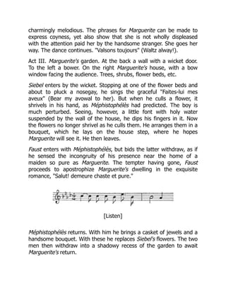 charmingly melodious. The phrases for Marguerite can be made to
express coyness, yet also show that she is not wholly displeased
with the attention paid her by the handsome stranger. She goes her
way. The dance continues. "Valsons toujours" (Waltz alway!).
Act III. Marguerite's garden. At the back a wall with a wicket door.
To the left a bower. On the right Marguerite's house, with a bow
window facing the audience. Trees, shrubs, flower beds, etc.
Siebel enters by the wicket. Stopping at one of the flower beds and
about to pluck a nosegay, he sings the graceful "Faites-lui mes
aveux" (Bear my avowal to her). But when he culls a flower, it
shrivels in his hand, as Méphistophélès had predicted. The boy is
much perturbed. Seeing, however, a little font with holy water
suspended by the wall of the house, he dips his fingers in it. Now
the flowers no longer shrivel as he culls them. He arranges them in a
bouquet, which he lays on the house step, where he hopes
Marguerite will see it. He then leaves.
Faust enters with Méphistophélès, but bids the latter withdraw, as if
he sensed the incongruity of his presence near the home of a
maiden so pure as Marguerite. The tempter having gone, Faust
proceeds to apostrophize Marguerite's dwelling in the exquisite
romance, "Salut! demeure chaste et pure."
[Listen]
Méphistophélès returns. With him he brings a casket of jewels and a
handsome bouquet. With these he replaces Siebel's flowers. The two
men then withdraw into a shadowy recess of the garden to await
Marguerite's return.
 