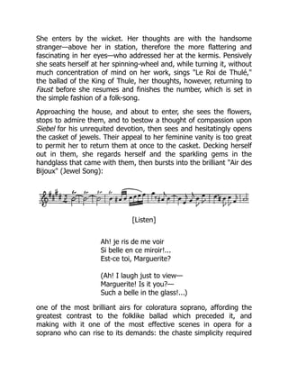 She enters by the wicket. Her thoughts are with the handsome
stranger—above her in station, therefore the more flattering and
fascinating in her eyes—who addressed her at the kermis. Pensively
she seats herself at her spinning-wheel and, while turning it, without
much concentration of mind on her work, sings "Le Roi de Thulé,"
the ballad of the King of Thule, her thoughts, however, returning to
Faust before she resumes and finishes the number, which is set in
the simple fashion of a folk-song.
Approaching the house, and about to enter, she sees the flowers,
stops to admire them, and to bestow a thought of compassion upon
Siebel for his unrequited devotion, then sees and hesitatingly opens
the casket of jewels. Their appeal to her feminine vanity is too great
to permit her to return them at once to the casket. Decking herself
out in them, she regards herself and the sparkling gems in the
handglass that came with them, then bursts into the brilliant "Air des
Bijoux" (Jewel Song):
[Listen]
Ah! je ris de me voir
Si belle en ce miroir!...
Est-ce toi, Marguerite?
(Ah! I laugh just to view—
Marguerite! Is it you?—
Such a belle in the glass!...)
one of the most brilliant airs for coloratura soprano, affording the
greatest contrast to the folklike ballad which preceded it, and
making with it one of the most effective scenes in opera for a
soprano who can rise to its demands: the chaste simplicity required
 