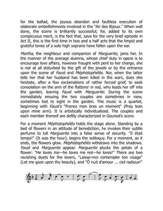 for the ballad, the joyous abandon and faultless execution of
elaborate embellishments involved in the "Air des Bijoux." When well
done, the scene is brilliantly successful; for, added to its own
conspicuous merit, is the fact that, save for the very brief episode in
Act II, this is the first time in two and a half acts that the limpid and
grateful tones of a solo high soprano have fallen upon the ear.
Martha, the neighbour and companion of Marguerite, joins her. In
the manner of the average duenna, whose chief duty in opera is to
encourage love affairs, however fraught with peril to her charge, she
is not at all disturbed by the gift of the jewels or by the entrance
upon the scene of Faust and Méphistophélès. Nor, when the latter
tells her that her husband has been killed in the wars, does she
hesitate, after a few exclamations of rather forced grief, to seek
consolation on the arm of the flatterer in red, who leads her off into
the garden, leaving Faust with Marguerite. During the scene
immediately ensuing the two couples are sometimes in view,
sometimes lost to sight in the garden. The music is a quartet,
beginning with Faust's "Prenez mon bras un moment" (Pray lean
upon mine arm). It is artistically individualized. The couples and
each member thereof are deftly characterized in Gounod's score.
For a moment Méphistophélès holds the stage alone. Standing by a
bed of flowers in an attitude of benediction, he invokes their subtle
perfume to lull Marguerite into a false sense of security. "Il était
temps!" (It was the hour), begins the soliloquy. For a moment, as it
ends, the flowers glow. Méphistophélès withdraws into the shadows.
Faust and Marguerite appear. Marguerite plucks the petals of a
flower: "He loves me—he loves me not—he loves!" There are two
ravishing duets for the lovers, "Laisse-moi contempler ton visage"
(Let me gaze upon thy beauty), and "Ô nuit d'amour ... ciel radieux!"
 