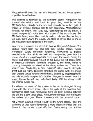 Marguerite still loves the man who betrayed her, and hopes against
hope that he will return.
This episode is followed by the cathedral scene. Marguerite has
entered the edifice and knelt to pray. But, invisible to her,
Méphistophélès stands beside her and reminds her of her guilt. A
chorus of invisible demons calls to her accusingly. Méphistophélès
foretells her doom. The "Dies iræ," accompanied on the organ, is
heard. Marguerite's voice joins with those of the worshippers. But
Méphistophélès, when the chant is ended, calls out that for her, a
lost one, there yawns the abyss. She flees in terror. This is one of
the most significant episodes of the work.
Now comes a scene in the street, in front of Marguerite's house. The
soldiers return from war and sing their familiar chorus, "Gloire
immortelle" (Glory immortal). Valentine, forewarned by Siebel's
troubled mien that all is not well with Marguerite, goes into the
house. Faust and Méphistophélès come upon the scene. Facing the
house, and accompanying himself on his guitar, the red gallant sings
an offensive serenade. Valentine, aroused by the insult, which he
correctly interprets as aimed at his sister, rushes out. There is a
spirited trio, "Redouble, ô Dieu puissant" (Give double strength,
great God on high). Valentine smashes the guitar with his sword,
then attacks Faust, whose sword-thrust, guided by Méphistophélès,
mortally wounds Marguerite's brother. Marguerite comes into the
street, throws herself over Valentine's body. With his dying breath
her brother curses her.
Sometimes the order of the scenes in this act is changed. It may
open with the street scene, where the girls at the fountain hold
themselves aloof from Marguerite. Here the brief meeting between
the girl and Siebel takes place. Marguerite then goes into the house;
the soldiers return, etc. The act then ends with the cathedral scene.
Act V. When Gounod revised "Faust" for the Grand Opéra, Paris, the
traditions of that house demanded a more elaborate ballet than the
dance in the kermis scene afforded. Consequently the authors
 
