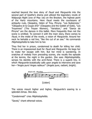 reached beyond the love story of Faust and Marguerite into the
second part of Goethe's drama and utilized the legendary revels of
Walpurgis Night (eve of May 1st) on the Brocken, the highest point
of the Hartz mountains. Here Faust meets the courtesans of
antiquity—Laïs, Cleopatra, Helen of Troy, Phryne. "Les Nubiennes,"
"Cléopatra et la Coupe d'Or" (Cleopatra and the Goblet of Gold), "Les
Troyennes" (The Troyan Women), "Variation," and "Dance de
Phryne" are the dances in this ballet. More frequently than not the
scene is omitted. To connect it with the main story, there comes to
Faust, in the midst of the revels, a vision of Marguerite. Around her
neck he beholds a red line, "like the cut of an axe." He commands
Méphistophélès to take him to her.
They find her in prison, condemned to death for killing her child.
There is an impassioned duet for Faust and Marguerite. He begs her
to make her escape with him. But her mind is wandering. In
snatches of melody from preceding scenes, she recalls the episode
at the kermis, the night in the garden. She sees Méphistophélès,
senses his identity with the arch-fiend. There is a superb trio, in
which Marguerite ecstatically calls upon angels to intervene and save
her—"Anges purs! Anges radieux!" (Angels pure, radiant, bright).
[Listen]
The voices mount higher and higher, Marguerite's soaring to a
splendid climax. She dies.
"Condemned!" cries Méphistophélès.
"Saved," chant ethereal voices.
 