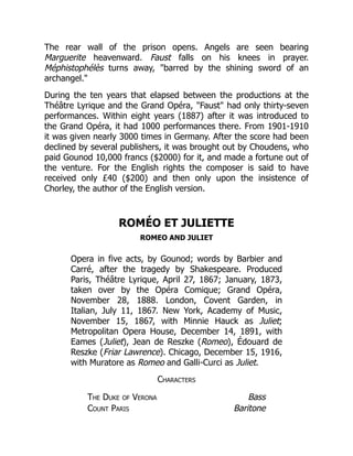 The rear wall of the prison opens. Angels are seen bearing
Marguerite heavenward. Faust falls on his knees in prayer.
Méphistophélès turns away, "barred by the shining sword of an
archangel."
During the ten years that elapsed between the productions at the
Théâtre Lyrique and the Grand Opéra, "Faust" had only thirty-seven
performances. Within eight years (1887) after it was introduced to
the Grand Opéra, it had 1000 performances there. From 1901-1910
it was given nearly 3000 times in Germany. After the score had been
declined by several publishers, it was brought out by Choudens, who
paid Gounod 10,000 francs ($2000) for it, and made a fortune out of
the venture. For the English rights the composer is said to have
received only £40 ($200) and then only upon the insistence of
Chorley, the author of the English version.
ROMÉO ET JULIETTE
ROMEO AND JULIET
Opera in five acts, by Gounod; words by Barbier and
Carré, after the tragedy by Shakespeare. Produced
Paris, Théâtre Lyrique, April 27, 1867; January, 1873,
taken over by the Opéra Comique; Grand Opéra,
November 28, 1888. London, Covent Garden, in
Italian, July 11, 1867. New York, Academy of Music,
November 15, 1867, with Minnie Hauck as Juliet;
Metropolitan Opera House, December 14, 1891, with
Eames (Juliet), Jean de Reszke (Romeo), Édouard de
Reszke (Friar Lawrence). Chicago, December 15, 1916,
with Muratore as Romeo and Galli-Curci as Juliet.
Characters
The Duke of Verona Bass
Count Paris Baritone
 