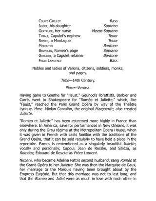 Count Capulet Bass
Juliet, his daughter Soprano
Gertrude, her nurse Mezzo-Soprano
Tybalt, Capulet's nephew Tenor
Romeo, a Montague Tenor
Mercutio Baritone
Benvolio, Romeo's page Soprano
Gregory, a Capulet retainer Baritone
Friar Lawrence Bass
Nobles and ladies of Verona, citizens, soldiers, monks,
and pages.
Time—14th Century.
Place—Verona.
Having gone to Goethe for "Faust," Gounod's librettists, Barbier and
Carré, went to Shakespeare for "Roméo et Juliette," which, like
"Faust," reached the Paris Grand Opéra by way of the Théâtre
Lyrique. Mme. Miolan-Carvalho, the original Marguerite, also created
Juliette.
"Roméo et Juliette" has been esteemed more highly in France than
elsewhere. In America, save for performances in New Orleans, it was
only during the Grau régime at the Metropolitan Opera House, when
it was given in French with casts familiar with the traditions of the
Grand Opéra, that it can be said regularly to have held a place in the
repertoire. Eames is remembered as a singularly beautiful Juliette,
vocally and personally; Capoul, Jean de Reszke, and Saléza, as
Roméos; Édouard de Reszke as Frère Laurent.
Nicolini, who became Adelina Patti's second husband, sang Roméo at
the Grand Opéra to her Juliette. She was then the Marquise de Caux,
her marriage to the Marquis having been brought about by the
Empress Eugénie. But that this marriage was not to last long, and
that the Romeo and Juliet were as much in love with each other in
 