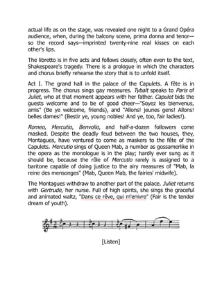 actual life as on the stage, was revealed one night to a Grand Opéra
audience, when, during the balcony scene, prima donna and tenor—
so the record says—imprinted twenty-nine real kisses on each
other's lips.
The libretto is in five acts and follows closely, often even to the text,
Shakespeare's tragedy. There is a prologue in which the characters
and chorus briefly rehearse the story that is to unfold itself.
Act I. The grand hall in the palace of the Capulets. A fête is in
progress. The chorus sings gay measures. Tybalt speaks to Paris of
Juliet, who at that moment appears with her father. Capulet bids the
guests welcome and to be of good cheer—"Soyez les bienvenus,
amis" (Be ye welcome, friends), and "Allons! jeunes gens! Allons!
belles dames!" (Bestir ye, young nobles! And ye, too, fair ladies!).
Romeo, Mercutio, Benvolio, and half-a-dozen followers come
masked. Despite the deadly feud between the two houses, they,
Montagues, have ventured to come as maskers to the fête of the
Capulets. Mercutio sings of Queen Mab, a number as gossamerlike in
the opera as the monologue is in the play; hardly ever sung as it
should be, because the rôle of Mercutio rarely is assigned to a
baritone capable of doing justice to the airy measures of "Mab, la
reine des mensonges" (Mab, Queen Mab, the fairies' midwife).
The Montagues withdraw to another part of the palace. Juliet returns
with Gertrude, her nurse. Full of high spirits, she sings the graceful
and animated waltz, "Dans ce rêve, qui m'enivre" (Fair is the tender
dream of youth).
[Listen]
 