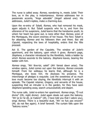 The nurse is called away. Romeo, wandering in, meets Juliet. Their
love, as in the play, is instantaneous. Romeo addresses her in
passionate accents, "Ange adorable" (Angel! adored one). His
addresses, Juliet's replies, make a charming duo.
Upon the re-entry of Tybalt, Romeo, who had removed his mask,
again adjusts it. But Tybalt suspects who he is, and from the
utterance of his suspicions, Juliet learns that the handsome youth, to
whom her heart has gone out, is none other than Romeo, scion of
the Montagues, the sworn enemies of her house. The fiery Tybalt is
for attacking Romeo and his followers then and there. But old
Capulet, respecting the laws of hospitality, orders that the fête
proceed.
Act II. The garden of the Capulets. The window of Juliet's
apartment, and the balcony, upon which it gives. Romeo's page,
Stephano, a character introduced by the librettists, holds a ladder by
which Romeo ascends to the balcony. Stephano leaves, bearing the
ladder with him.
Romeo sings, "Ah! lève-toi, soleil" (Ah! fairest dawn arise). The
window opens, Juliet comes out upon the balcony. Romeo conceals
himself. From her soliloquy he learns that, although he is a
Montague, she loves him. He discloses his presence. The
interchange of pledges is exquisite. Lest the sweetness of so much
love music become too cloying, the librettists interrupt it with an
episode. The Capulet retainer, Gregory, and servants of the house,
suspecting that an intruder is in the garden, for they have seen
Stephano speeding away, search unsuccessfully and depart.
The nurse calls. Juliet re-enters her apartment. Romeo sings, "Ô nuit
divine" (Oh, night divine). Juliet again steals out upon the balcony.
"Ah! je te l'ai dit, je t'adore!" (Ah, I have told you that I adore you),
sings Romeo. There is a beautiful duet, "Ah! ne fuis pas encore!"
(Ah, do not flee again). A brief farewell. The curtain falls upon the
"balcony scene."
 