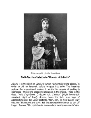 Photo copyright, 1916, by Victor Georg
Galli-Curci as Juliette in “Roméo et Juliette”
Act IV. It is the room of Juliet, to which Romeo has found access, in
order to bid her farewell, before he goes into exile. The lingering
adieux, the impassioned accents in which the despair of parting is
expressed—these find eloquent utterance in the music. There is the
duet, "Nuit d'hyménée, Ô douce nuit d'amour" (Night hymeneal,
sweetest night of love). Romeo hears the lark, sure sign of
approaching day, but Juliet protests. "Non, non, ce n'est pas le jour"
(No, no! 'Tis not yet the day). Yet the parting time cannot be put off
longer. Romeo: "Ah! reste! reste encore dans mes bras enlacés" (Ah!
 