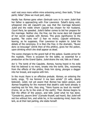 rest! rest once more within mine entwining arms); then both, "Il faut
partir, hélas" (Now we must part, alas).
Hardly has Romeo gone when Gertrude runs in to warn Juliet that
her father is approaching with Friar Lawrence. Tybalt's dying wish,
whispered into old Capulet's ear, was that the marriage between
Juliet and the noble whom Capulet has chosen for her husband,
Count Paris, be speeded. Juliet's father comes to bid her prepare for
the marriage. Neither she, the friar, nor the nurse dare tell Capulet
of her secret nuptials with Romeo. This gives significance to the
quartet, "Ne crains rien" (I fear no more). Capulet withdraws,
leaving, as he supposes, Friar Lawrence to explain to Juliet the
details of the ceremony. It is then the friar, in the dramatic, "Buvez
donc ce breuvage" (Drink then of this philtre), gives her the potion,
upon drinking which she shall appear as dead.
The scene changes to the grand hall of the palace. Guests arrive for
the nuptials. There is occasion for the ballet, so essential for a
production at the Grand Opéra. Juliet drains the vial, falls as if dead.
Act V. The tomb of the Capulets. Romeo, having heard in his exile
that his beloved is no more, breaks into the tomb. She, recovering
from the effects of the philtre, finds him dying, plunges a dagger
into her breast, and expires with him.
In the music there is an effective prelude. Romeo, on entering the
tomb, sings, "Ô ma femme! ô ma bien aimée" (O wife, dearly
beloved). Juliet, not yet aware that Romeo has taken poison, and
Romeo forgetting for the moment that death's cold hand already is
reaching out for him, they sing, "Viens fuyons au bout du monde"
(Come, let us fly to the ends of the earth). Then Romeo begins to
feel the effect of the poison, and tells Juliet what he has done.
"Console-toi, pauvre âme" (Console thyself, sad heart). But Juliet will
not live without him, and while he, in his wandering mind, hears the
lark, as at their last parting, she stabs herself.
 
