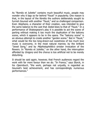 As "Roméo et Juliette" contains much beautiful music, people may
wonder why it lags so far behind "Faust" in popularity. One reason is
that, in the layout of the libretto the authors deliberately sought to
furnish Gounod with another "Faust," and so challenged comparison.
Even Stephano, a character of their creation, was intended to give
the same balance to the cast that Siebel does to that of "Faust." In a
performance of Shakespeare's play it is possible to act the scene of
parting without making it too much the duplication of the balcony
scene, which it appears to be in the opera. The "balcony scene" is
an obvious attempt to create another "garden scene." But in "Faust,"
what would be the too long-drawn-out sweetness of too much love
music is overcome, in the most natural manner, by the brilliant
"Jewel Song," and by Méphistophélès's sinister invocation of the
flowers. In "Roméo et Juliette," on the other hand, the interruption
afforded by Gregory and the chorus is too artificial not to be merely
disturbing.
It should be said again, however, that French audiences regard the
work with far more favour than we do. "In France," says Storck, in
his Opernbuch, "the work, perhaps not unjustly, is regarded as
Gounod's best achievement, and has correspondingly numerous
performances."
 