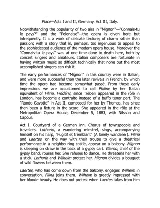 Place—Acts I and II, Germany. Act III, Italy.
Notwithstanding the popularity of two airs in "Mignon"—"Connais-tu
le pays?" and the "Polonaise"—the opera is given here but
infrequently. It is a work of delicate texture; of charm rather than
passion; with a story that is, perhaps, too ingenuous to appeal to
the sophisticated audience of the modern opera house. Moreover the
"Connais-tu le pays" was at one time done to death here, both by
concert singers and amateurs. Italian composers are fortunate in
having written music so difficult technically that none but the most
accomplished singers can risk it.
The early performances of "Mignon" in this country were in Italian,
and were more successful than the later revivals in French, by which
time the opera had become somewhat passé. From these early
impressions we are accustomed to call Philine by her Italian
equivalent of Filina. Frédéric, since Trebelli appeared in the rôle in
London, has become a contralto instead of a buffo tenor part. The
"Rondo Gavotte" in Act II, composed for her by Thomas, has since
then been a fixture in the score. She appeared in the rôle at the
Metropolitan Opera House, December 5, 1883, with Nilsson and
Capoul.
Act I. Courtyard of a German inn. Chorus of townspeople and
travellers. Lothario, a wandering minstrel, sings, accompanying
himself on his harp, "Fugitif et tremblant" (A lonely wanderer). Filina
and Laertes, on the way with their troupe to give a theatrical
performance in a neighbouring castle, appear on a balcony. Mignon
is sleeping on straw in the back of a gypsy cart. Giarno, chief of the
gypsy band, rouses her. She refuses to dance. He threatens her with
a stick. Lothario and Wilhelm protect her. Mignon divides a bouquet
of wild flowers between them.
Laertes, who has come down from the balcony, engages Wilhelm in
conversation. Filina joins them. Wilhelm is greatly impressed with
her blonde beauty. He does not protest when Laertes takes from him
 