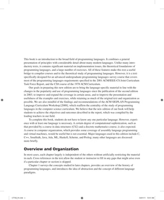 Preface
This book is an introduction to the broad field of programming languages. It combines a general
presentation of principles with considerable detail about many modern languages. Unlike many intro-
ductory texts, it contains significant material on implementation issues, the theoretical foundations of
programming languages, and a large number of exercises. All of these features make this text a useful
bridge to compiler courses and to the theoretical study of programming languages. However, it is a text
specifically designed for an advanced undergraduate programming languages survey course that covers
most of the programming languages requirements specified in the 2001 ACM/IEEE-CS Joint Curriculum
Task Force Report, and the CS8 course of the 1978 ACM Curriculum.
Our goals in preparing this new edition are to bring the language-specific material in line with the
changes in the popularity and use of programming languages since the publication of the second edition
in 2003, to improve and expand the coverage in certain areas, and to improve the presentation and
usefulness of the examples and exercises, while retaining as much of the original text and organization as
possible. We are also mindful of the findings and recommendations of the ACM SIGPLAN Programming
Language Curriculum Workshop [2008], which reaffirm the centrality of the study of programming
languages in the computer science curriculum. We believe that the new edition of our book will help
students to achieve the objectives and outcomes described in the report, which was compiled by the
leading teachers in our field.
To complete this book, students do not have to know any one particular language. However, experi-
ence with at least one language is necessary. A certain degree of computational sophistication, such as
that provided by a course in data structures (CS2) and a discrete mathematics course, is also expected.
A course in computer organization, which provides some coverage of assembly language programming
and virtual machines, would be useful but is not essential. Major languages used in this edition include C,
C++, Smalltalk, Java, Ada, ML, Haskell, Scheme, and Prolog; many other languages are discussed
more briefly.
Overview and Organization
In most cases, each chapter largely is independent of the others without artificially restricting the material
in each. Cross references in the text allow the student or instructor to fill in any gaps that might arise even
if a particular chapter or section is skipped.
Chapter 1 surveys the concepts studied in later chapters, provides an overview of the history of
programming languages, and introduces the idea of abstraction and the concept of different language
paradigms.
C7729_fm.indd v
C7729_fm.indd v 03/01/11 10:51 AM
03/01/11 10:51 AM
 