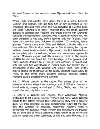 the wild flowers he has received from Mignon and hands them to
Filina.
When Filina and Laertes have gone, there is a scene between
Wilhelm and Mignon. The girl tells him of dim memories of her
childhood—the land from which she was abducted. It is at this point
she sings "Connais-tu le pays" (Knowest thou the land). Wilhelm
decides to purchase her freedom, and enters the inn with Giarno to
conclude the negotiations. Lothario, who is about to wander on, has
been attracted to her, and, before leaving, bids her farewell. They
have the charming duet, "Légères hirondelles" (O swallows, lightly
gliding). There is a scene for Filina and Frédéric, a booby, who is in
love with her. Filina is after better game. She is setting her cap for
Wilhelm. Lothario wishes to take Mignon with him. But Wilhelm fears
for her safety with the old man, whose mind sometimes appears to
wander. Moreover Mignon ardently desires to remain in the service
of Wilhelm who has freed her from bondage to the gypsies, and,
when Wilhelm declines to let her go with Lothario, is enraptured,
until she sees her wild flowers in Filina's hand. For already she is
passionately in love with Wilhelm, and jealous when Filina invites
him to attend the theatricals at the castle. Wilhelm waves adieu to
Filina, as she drives away. Lothario, pensive, remains seated.
Mignon's gaze is directed toward Wilhelm.
Act II. Filina's boudoir at the castle. The actress sings of her
pleasure in these elegant surroundings and of Wilhelm. Laertes is
heard without, singing a madrigal to Filina, "Belle, ayez pitié de
nous" (Fair one, pity take on us).
He ushers in Wilhelm and Mignon, then withdraws. Mignon,
pretending to fall asleep, watches Wilhelm and Filina. While Wilhelm
hands to the actress various toilet accessories, they sing a graceful
duet, "Je crois entendre les doux compliments" (Pray, let me hear
now the sweetest of phrases). Meanwhile Mignon's heart is
tormented with jealousy. When Wilhelm and Filina leave the boudoir
the girl dons one of Filina's costumes, seats herself at the mirror and
puts on rouge and other cosmetics, as she has seen Filina do. In a
 
