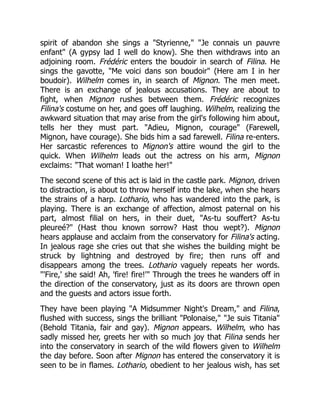 spirit of abandon she sings a "Styrienne," "Je connais un pauvre
enfant" (A gypsy lad I well do know). She then withdraws into an
adjoining room. Frédéric enters the boudoir in search of Filina. He
sings the gavotte, "Me voici dans son boudoir" (Here am I in her
boudoir). Wilhelm comes in, in search of Mignon. The men meet.
There is an exchange of jealous accusations. They are about to
fight, when Mignon rushes between them. Frédéric recognizes
Filina's costume on her, and goes off laughing. Wilhelm, realizing the
awkward situation that may arise from the girl's following him about,
tells her they must part. "Adieu, Mignon, courage" (Farewell,
Mignon, have courage). She bids him a sad farewell. Filina re-enters.
Her sarcastic references to Mignon's attire wound the girl to the
quick. When Wilhelm leads out the actress on his arm, Mignon
exclaims: "That woman! I loathe her!"
The second scene of this act is laid in the castle park. Mignon, driven
to distraction, is about to throw herself into the lake, when she hears
the strains of a harp. Lothario, who has wandered into the park, is
playing. There is an exchange of affection, almost paternal on his
part, almost filial on hers, in their duet, "As-tu souffert? As-tu
pleureé?" (Hast thou known sorrow? Hast thou wept?). Mignon
hears applause and acclaim from the conservatory for Filina's acting.
In jealous rage she cries out that she wishes the building might be
struck by lightning and destroyed by fire; then runs off and
disappears among the trees. Lothario vaguely repeats her words.
"'Fire,' she said! Ah, 'fire! fire!'" Through the trees he wanders off in
the direction of the conservatory, just as its doors are thrown open
and the guests and actors issue forth.
They have been playing "A Midsummer Night's Dream," and Filina,
flushed with success, sings the brilliant "Polonaise," "Je suis Titania"
(Behold Titania, fair and gay). Mignon appears. Wilhelm, who has
sadly missed her, greets her with so much joy that Filina sends her
into the conservatory in search of the wild flowers given to Wilhelm
the day before. Soon after Mignon has entered the conservatory it is
seen to be in flames. Lothario, obedient to her jealous wish, has set
 