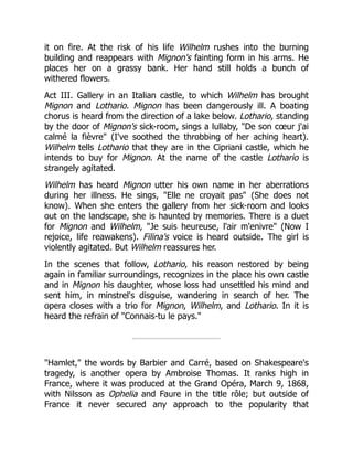 it on fire. At the risk of his life Wilhelm rushes into the burning
building and reappears with Mignon's fainting form in his arms. He
places her on a grassy bank. Her hand still holds a bunch of
withered flowers.
Act III. Gallery in an Italian castle, to which Wilhelm has brought
Mignon and Lothario. Mignon has been dangerously ill. A boating
chorus is heard from the direction of a lake below. Lothario, standing
by the door of Mignon's sick-room, sings a lullaby, "De son cœur j'ai
calmé la fièvre" (I've soothed the throbbing of her aching heart).
Wilhelm tells Lothario that they are in the Cipriani castle, which he
intends to buy for Mignon. At the name of the castle Lothario is
strangely agitated.
Wilhelm has heard Mignon utter his own name in her aberrations
during her illness. He sings, "Elle ne croyait pas" (She does not
know). When she enters the gallery from her sick-room and looks
out on the landscape, she is haunted by memories. There is a duet
for Mignon and Wilhelm, "Je suis heureuse, l'air m'enivre" (Now I
rejoice, life reawakens). Filina's voice is heard outside. The girl is
violently agitated. But Wilhelm reassures her.
In the scenes that follow, Lothario, his reason restored by being
again in familiar surroundings, recognizes in the place his own castle
and in Mignon his daughter, whose loss had unsettled his mind and
sent him, in minstrel's disguise, wandering in search of her. The
opera closes with a trio for Mignon, Wilhelm, and Lothario. In it is
heard the refrain of "Connais-tu le pays."
"Hamlet," the words by Barbier and Carré, based on Shakespeare's
tragedy, is another opera by Ambroise Thomas. It ranks high in
France, where it was produced at the Grand Opéra, March 9, 1868,
with Nilsson as Ophelia and Faure in the title rôle; but outside of
France it never secured any approach to the popularity that
 