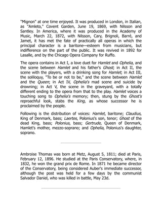 "Mignon" at one time enjoyed. It was produced in London, in Italian,
as "Amleto," Covent Garden, June 19, 1869, with Nilsson and
Santley. In America, where it was produced in the Academy of
Music, March 22, 1872, with Nilsson, Cary, Brignoli, Barré, and
Jamet, it has met the fate of practically all operas in which the
principal character is a baritone—esteem from musicians, but
indifference on the part of the public. It was revived in 1892 for
Lasalle, and by the Chicago Opera Company for Ruffo.
The opera contains in Act I, a love duet for Hamlet and Ophelia, and
the scene between Hamlet and his father's Ghost; in Act II, the
scene with the players, with a drinking song for Hamlet; in Act III,
the soliloquy, "To be or not to be," and the scene between Hamlet
and the Queen; in Act IV, Ophelia's mad scene and suicide by
drowning; in Act V, the scene in the graveyard, with a totally
different ending to the opera from that to the play. Hamlet voices a
touching song to Ophelia's memory; then, stung by the Ghost's
reproachful look, stabs the King, as whose successor he is
proclaimed by the people.
Following is the distribution of voices: Hamlet, baritone; Claudius,
King of Denmark, bass; Laertes, Polonius's son, tenor; Ghost of the
dead King, bass; Polonius, bass; Gertrude, Queen of Denmark,
Hamlet's mother, mezzo-soprano; and Ophelia, Polonius's daughter,
soprano.
Ambroise Thomas was born at Metz, August 5, 1811; died at Paris,
February 12, 1896. He studied at the Paris Conservatory, where, in
1832, he won the grand prix de Rome. In 1871 he became director
of the Conservatory, being considered Auber's immediate successor,
although the post was held for a few days by the communist
Salvador Daniel, who was killed in battle, May 23d.
 