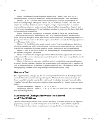 vi Preface
Chapter 2 provides an overview of language design criteria. Chapter 2 could serve well as a
culminating chapter for the book, but we find it arouses interest in later topics when covered here.
Chapters 3, 4, and 5 concretely address three major language paradigms, beginning with the
function-oriented paradigm in Chapter 3. Scheme, ML, and Haskell are covered in some detail. This
chapter also introduces the lambda calculus. Chapter 4, on logic programming, offers an extended
section on Prolog, and devotes another section to the functional logic language Curry. Chapter 5 deals
with the object-oriented paradigm. We use Smalltalk to introduce the concepts in this chapter. Individual
sections also feature Java and C++.
Chapter 6 treats syntax in some detail, including the use of BNF, EBNF, and syntax diagrams.
A brief section treats recursive definitions (like BNF) as set equations to be solved, a technique that
recurs periodically throughout the text. One section is devoted to recursive-descent parsing and the use of
parsing tools. The final section of this chapter begins a multi-chapter case study that develops a parser for
a small language similar to Ada.
Chapters 7, 8, 9, and 10 cover the central semantic issues of programming languages: declaration,
allocation, evaluation; the symbol table and runtime environment as semantic functions; data types and
type checking; procedure activation and parameter passing; and exceptions and exception handling.
Chapter 11 gives an overview of modules and abstract data types, including language mechanisms
for equational, or algebraic, specification.
Chapter 12 introduces the three principal methods of formal semantics: operational, denotational,
and axiomatic. This is somewhat unique among introductory texts in that it gives enough detail to provide
a real flavor for the methods.
Chapter 13 discusses the major ways parallelism has been introduced into programming languages:
coroutines, threads, semaphores, monitors, and message passing, with examples primarily from Java and
Ada. Its final section surveys recent efforts to introduce parallelism into LISP and Prolog, and the use of
message passing to support parallel programming in the functional language Erlang.
Use as a Text
Like any programming languages text, this one covers a great deal of material. It should be possible to
cover all of it in a two-semester or two-quarter sequence. Alternatively, there are two other, very dif-
ferent ways of delivering this material. They could loosely be called the “principles” approach and the
“paradigm” approach. Two suggested organizations of these approaches in a semester-long course are as
follows:
The principles approach: Chapters 1, 2, 3, 6, 7, 8, 9, and 10.
The paradigm approach: Chapters 1, 2, 3, 4, 5, 6, 7, 8, and 13. If there is extra time, selected topics
from the remaining chapters.
Summary of Changes between the Second
and Third Editions
The most obvious change from the second edition is the shifting of the three chapters on non-imperative
programming languages to a much earlier position in the book (from Chapters 10-12 to Chapters 3-5,
with the chapter on object-oriented programming now coming after those on functional and logic
C7729_fm.indd vi
C7729_fm.indd vi 03/01/11 10:51 AM
03/01/11 10:51 AM
 