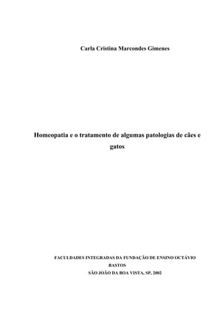 Carla Cristina Marcondes Gimenes 
Homeopatia e o tratamento de algumas patologias de cães e 
gatos 
FACULDADES INTEGRADAS DA FUNDAÇÃO DE ENSINO OCTÁVIO 
BASTOS 
SÃO JOÃO DA BOA VISTA, SP, 2002 
 
