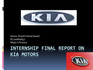 INTERNSHIP FINAL REPORT ON
KIA MOTORS
Name: Shaikh Fahad Saeed
ID 200800652
Major is finance
 