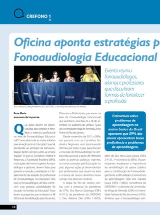 Oficina aponta estratégias para Fonoaudiologia Educacional Estimativas sobre 
Arquivo CREFONO 1 
10 
CREFONO 1 
RJ 
Rose Maria 
assessora de imprensa 
Que ações devem ser desen-volvidas 
para ampliar e forta-lecer 
o exercício profissional 
na área de Fonoaudiologia Educacio-nal? 
Como reformular as metas voltadas 
para atuação junto à Educação Especial, 
atendendo ao princípio da transversa-lização 
destes serviços junto ao ensino 
regular? O que os Conselhos Federal e 
Regionais, a Sociedade Brasileira (SBFa), 
instituições de Ensino Superior, fonoau-diólogos 
e gestores, devem fazer para 
garantir a inserção, a ampliação e o for-talecimento 
da atuação do profissional 
de Fonoaudiologia na Educação? Será 
que os fonoaudiólogos, de fato, conhe-cem 
suas próprias possibilidades de 
atuação no âmbito da Educação? Essas 
foram as perguntas que nortearam a XII 
Oficina de Sensibilização para Docentes, 
Discentes e Profissionais que atuam na 
área da Fonoaudiologia Educacional, 
que aconteceu nos dias 25 e 26 de se-tembro, 
no auditório do campus Tijuca 
da Universidade Veiga de Almeida, Zona 
Norte do Rio de Janeiro. 
Desde novembro de 2011, a SBFa, 
em parceria com os Conselhos Fe-deral 
e Regionais, vem promovendo 
oficinas por todo o país para discutir 
a inserção do fonoaudiólogo no âm-bito 
educacional, a partir de reflexões 
sobre as políticas públicas vigentes, 
os rumos tomados pela Educação no 
país, algumas ações já desenvolvidas 
por profissionais que atuam na área 
e a busca de novos caminhos nesse 
campo, nos diversos cenários. 
A etapa do Rio de Janeiro con-tou 
com a presença da presidente 
do CFFa, Dra. Bianca Queiroga (CRFa 
4-5115); da presidente do CREFONO 
1, Dra. Adriana Dile (CRFa 1-4979); 
Evento reuniu 
fonoaudiólogos, 
alunos e professores 
que discutiram 
formas de fortalecer 
a profissão 
problemas de 
aprendizagem no 
ensino básico do Brasil 
apontam que 59% dos 
alunos apresentam baixa 
proficiência e problemas 
de aprendizagem. 
além de Dra. Vera Lúcia Garcia (CRFa 
2-4123, 1ª secretária da SBFa). Os par-ticipantes 
ressaltaram a importância 
da sensibilização do gestor público 
para a contribuição da Fonoaudiolo-gia 
frente a dificuldades e transtornos 
da aprendizagem. Mas Dra. Cláudia 
Graça (CRFa 1-9665), conselheira do 
CREFONO 1 e docente da Universida-de 
Veiga de Almeida (UVA) e Universi-dade 
Federal do Rio de Janeiro (UFRJ), 
lembrou que o fonoaudiólogo tam- 
Dra. Adriana Dile, presidente do CREFONO 1, na mesa de abertura do evento 
 