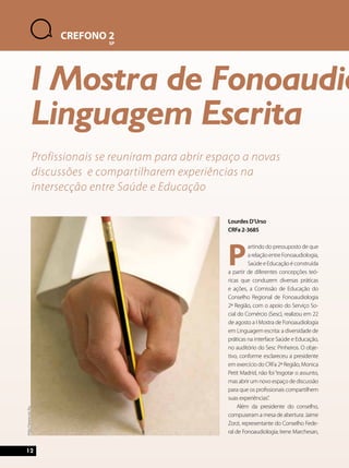 Lourdes D’Urso 
CRFa 2-3685 
Partindo do pressuposto de que 
a relação entre Fonoaudiologia, 
Saúde e Educação é construída 
a partir de diferentes concepções teó-ricas 
que conduzem diversas práticas 
e ações, a Comissão de Educação do 
Conselho Regional de Fonoaudiologia 
2ª Região, com o apoio do Serviço So-cial 
do Comércio (Sesc), realizou em 22 
de agosto a I Mostra de Fonoaudiologia 
em Linguagem escrita: a diversidade de 
práticas na interface Saúde e Educação, 
no auditório do Sesc Pinheiros. O obje-tivo, 
conforme esclareceu a presidente 
em exercício do CRFa 2ª Região, Monica 
Petit Madrid, não foi “esgotar o assunto, 
mas abrir um novo espaço de discussão 
para que os profissionais compartilhem 
suas experiências”. 
Além da presidente do conselho, 
compuseram a mesa de abertura: Jaime 
Zorzi, representante do Conselho Fede-ral 
de Fonoaudiologia; Irene Marchesan, 
12 
CREFONO 2 
SP 
I Mostra de Fonoaudiologia Linguagem Escrita 
Profissionais se reuniram para abrir espaço a novas 
discussões e compartilharem experiências na 
intersecção entre Saúde e Educação 
http://www.sxc.hu 
 