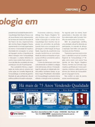 13 
CREFONO 2 
SP 
Fonoaudiologia em 
presidente da Sociedade Brasileira de Fo-noaudiologia; 
Kátia Regina Pessoa e Jair 
de Souza Moreira Junior, representantes 
da Secretaria de Estado da Educação de 
São Paulo e do Sesc, respectivamente; 
além de Vera Regina Vitagliano Teixeira, 
representando a comissão organizadora 
do evento. A necessidade de respeito à 
diversidade de concepções no campo 
da linguagem escrita, a importância da 
efetiva interação entre Fonoaudiologia 
e Educação e a própria relevância do 
evento nesse cenário foram pontos co-muns 
das falas dos convidados da mesa, 
assistida por cerca de 70 participantes. 
Para a presidente Monica, a organi-zação 
da mostra está em sintonia com 
outras ações do Conselho Regional de 
Fonoaudiologia, no sentido de garantir a 
liberdade de ação profissional e discutir 
políticas públicas de saúde e educação. 
Encerrando a abertura, a fonoau-dióloga 
Vera Regina Vitagliano Tei-xeira 
lembrou que a interface entre 
Saúde e Educação no campo da Fo-noaudiologia 
não é recente, mas ori-ginada 
nos primórdios da profissão, 
quando havia uma concepção de hi-gienização 
e uniformização da língua 
falada. Segundo ela, atualmente essa 
situação transformou-se numa plura-lidade 
de práticas embasadas em pes-quisas 
científicas consistentes sobre a 
linguagem escrita. 
O tema da democracia como bem 
cultural exercido no cotidiano e a relação 
entre democracia, ciência e Fonoaudio-logia 
foi colocado em debate pelo cien-tista 
político Humberto Dantas, na pa-lestra 
magna “Pluralidade e diversidade 
em Fonoaudiologia”, suscitando intensa 
reflexão e interação entre os presentes. 
Na segunda parte do evento, foram 
apresentados e discutidos oito traba-lhos 
selecionados pela Comissão Cien-tífica 
do evento entre os 22 inscritos. 
Além da programação científica, 
uma atividade cultural foi oferecida aos 
participantes, no intervalo de almoço: 
a exposição Tutto Fellini, com apoio de 
monitores do Sesc Pinheiros. 
“Esperamos que esse evento entre 
para o calendário anual do Conselho 
Regional de Fonoaudiologia 2º Re-gião, 
como ocorre com outros.” Essa 
opinião de Vera Regina Vitagliano 
Teixeira, membro da Comissão orga-nizadora, 
partilhada por muitos parti-cipantes, 
sintetiza o saldo positivo ao 
término da I Mostra de Fonoaudiolo-gia 
em Linguagem Escrita. 
Para conferir os anais do evento, 
acesse: www.fonosp.org.br. 
 