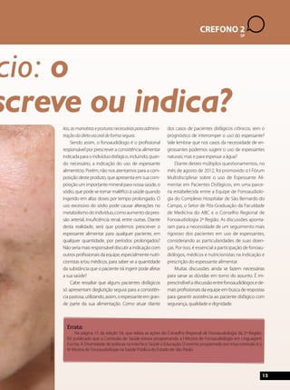 15 
CREFONO 2 
SP 
alimentício: o 
prescreve ou indica? 
lios, as manobras e posturas necessárias para adminis-tração 
da dieta via oral de forma segura. 
Sendo assim, o fonoaudiólogo é o profissional 
responsável por prescrever a consistência alimentar 
indicada para o indivíduo disfágico, incluindo, quan-do 
necessário, a indicação do uso de espessante 
alimentício. Porém, não nos atentamos para a com-posição 
deste produto, que apresenta em sua com-posição 
um importante mineral para nossa saúde, o 
sódio, que pode se tornar maléfico à saúde quando 
ingerido em altas doses por tempo prolongado. O 
uso excessivo do sódio pode causar alterações no 
metabolismo do indivíduo, como aumento da pres-são 
arterial, insuficiência renal, entre outras. Diante 
desta realidade, será que podemos prescrever o 
espessante alimentar para qualquer paciente, em 
qualquer quantidade, por períodos prolongados? 
Não seria mais responsável discutir a indicação com 
outros profissionais da equipe, especialmente nutri-cionistas 
e/ou médicos, para saber se a quantidade 
da substância que o paciente irá ingerir pode afetar 
a sua saúde? 
Cabe ressaltar que alguns pacientes disfágicos 
só apresentam deglutição segura para a consistên-cia 
pastosa, utilizando, assim, o espessante em gran-de 
parte da sua alimentação. Como atuar diante 
dos casos de pacientes disfágicos crônicos, sem o 
prognóstico de interromper o uso do espessante? 
Vale lembrar que nos casos da necessidade de en-grossantes 
podemos sugerir o uso de espessantes 
naturais; mas e para espessar a água? 
Diante destes múltiplos questionamentos, no 
mês de agosto de 2012, foi promovido o I Fórum 
Multidisciplinar sobre o uso de Espessante Ali-mentar 
em Pacientes Disfágicos, em uma parce-ria 
estabelecida entre a Equipe de Fonoaudiolo-gia 
do Complexo Hospitalar de São Bernardo do 
Campo, o Setor de Pós-Graduação da Faculdade 
de Medicina do ABC e o Conselho Regional de 
Fonoaudiologia 2ª Região. As discussões aponta-ram 
para a necessidade de um seguimento mais 
rigoroso dos pacientes em uso de espessantes, 
considerando as particularidades de suas doen-ças. 
Por isso, é essencial a participação de fonoau-diólogos, 
médicos e nutricionistas na indicação e 
prescrição do espessante alimentar. 
Muitas discussões ainda se fazem necessárias 
para sanar as dúvidas em torno do assunto. É im-prescindível 
a discussão entre fonoaudiólogos e de-mais 
profissionais da equipe em busca de respostas 
para garantir assistência ao paciente disfágico com 
segurança, qualidade e dignidade. 
Errata: 
Na página 15 da edição 54, que relata as ações do Conselho Regional de Fonoaudiologia da 2ª Região, 
foi publicado que a Comissão de Saúde estava programando a I Mostra de Fonoaudiologia em Linguagem 
Escrita: A Diversidade de práticas na interface Saúde e Educação. O evento programado por essa comissão é a 
IV Mostra de Fonoaudiologia na Saúde Pública do Estado de São Paulo. 
http://www.sxc.hu 
 