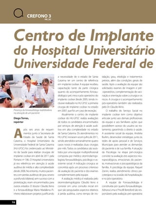 Diego Torres, 
repórter 
Após seis anos de requeri-mentos 
junto à Secretaria de 
Estado da Saúde de Santa 
Catarina, o Hospital Universitário da 
Universidade Federal de Santa Catarina 
(HU-UFSC) foi credenciado ao Ministé-rio 
da Saúde para realizar cirurgias de 
implante coclear em abril de 2011 pela 
Portaria nº 186. O Hospital Universitário 
já era referência em atenção à saúde 
auditiva de média e alta complexidade 
desde 2006. No entanto, muitos pacien-tes 
com perdas auditivas de grau severo 
a profundo bilateral, sem sucesso com a 
protetização, eram encaminhados para 
outros estados. O doutor Cláudio Ikino 
e a fonoaudióloga Maria Madalena Pi-nheiro 
elaboraram projetos justificando 
a necessidade de o estado de Santa 
Catarina ter um centro de referência 
em implante coclear. A equipe recebeu 
capacitação tanto da parte cirúrgica 
quanto do acompanhamento fonoau-diológico 
pré, intra e pós-operatório do 
implante coclear desde 2005, tendo in-clusive 
realizado no HU-UFSC a primeira 
cirurgia de implante coclear no estado 
em 2007, que foi um caso de exceção. 
Atualmente o centro de implante 
coclear do HU-UFSC realiza avaliações 
de todos os candidatos encaminhados 
por serviços de atenção à saúde audi-tiva 
em alta complexidade no estado 
de Santa Catarina. Os atendimentos no 
HU-UFSC iniciaram-se em julho de 2011, 
sendo atendidos semanalmente quatro 
casos novos e realizadas duas cirurgias 
por mês. Todos os candidatos são assis-tidos 
por uma equipe multiprofissional 
composta por médico otorrinolaringo-logista, 
fonoaudiólogos, psicólogo e as-sistente 
social. A indicação cirúrgica se 
concretiza após um processo criterioso 
de avaliação do paciente e dos exames 
complementares pela equipe. 
A avaliação médica é realizada pelo 
otorrinolaringologista Cláudio Ikino e 
consiste em uma consulta inicial em 
que são pesquisados aspectos relativos 
à perda auditiva, como tempo de ins-talação, 
grau, etiologia e tratamentos 
prévios, além das condições gerais de 
saúde. Após a avaliação da equipe são 
solicitados exames de imagem e pré- 
-operatórios, complementação de vaci-nação 
e orientação sobre a cirurgia e os 
riscos. A cirurgia e o acompanhamento 
pós-operatório também são realizados 
pelo Dr. Cláudio Ikino. 
O trabalho do Serviço Social no 
implante coclear tem como objetivo 
articular junto aos demais profissionais 
da equipe e aos familiares ações que 
possibilitem acesso do usuário ao tra-tamento, 
garantindo o direito à saúde. 
A assistente social da equipe, Andréia 
Burlim, desenvolve estratégias junto às 
redes de apoio pessoal e de Serviços 
Municipais para atender as demandas 
do paciente e de sua família. A atuação 
da Psicologia na etapa pré-cirúrgica 
consiste na avaliação dos aspectos neu-ropsicológicos, 
emocionais do pacien-te, 
motivacionais e psicopatológicos da 
família. A psicóloga da equipe, Raquel 
Zanini, realiza atendimento clínico psi-coterápico 
na ocasião da hospitalização 
e no pós-operatório. 
A equipe de Fonoaudiologia é 
constituída por quatro fonoaudiólogas. 
Adriana Lima e Priscilli Beresford são res-ponsáveis 
pela avaliação pré-operatória 
16 
CREFONO 3 
PR | SC 
Centro de Implante do Hospital Universitário Universidade Federal de Presença da fonoaudióloga reabilitadora 
na ativação de um paciente 
 