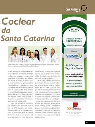 17 
CREFONO 3 
PR | SC 
Coclear 
da 
Santa Catarina 
Da esquerda para a direita: Francine Freiberger, Madalena Pinheiro, Adriana Lima, Andreia 
Burlim, Priscilli Beresford, Cláudio Ikino e Rachel Zanini. 
e pela reabilitação auditiva. Maria Ma-dalena 
Pinheiro e Francine Freiberger 
realizam as avaliações intraoperatória 
(telemetria de impedância e teleme-tria 
neural) no centro cirúrgico e todo 
o acompanhamento pós-operatório. 
Na ativação dos eletrodos do implante 
coclear são realizadas todas as orienta-ções 
de uso e cuidados. Neste primeiro 
momento é solicitado que a fonoaudió-loga 
reabilitadora compareça ao centro 
de implante coclear para conhecer o 
funcionamento deste dispositivo e seus 
parâmetros de programação. 
Além da assistência no centro 
de referência em implante coclear 
do HU-UFSC, também são realiza-das 
atividades de pesquisa e exten-são. 
A professora Maria Madalena 
Pinheiro coordena um projeto de 
acompanhamento dos pacientes 
candidatos e usuários de implante 
coclear, o qual conta com a colabo-ração 
de acadêmicos bolsistas do 
curso de Fonoaudiologia. 
No HU-UFSC já foram atendidos no 
primeiro ano 90 casos novos e realiza-das 
21 cirurgias de implante coclear, 
sendo que 62% deles foram de crian-ças 
com faixa etária variando de um a 
onze anos de idade. Verificamos que a 
maior parte dos pacientes candidatos 
à cirurgia de implante coclear apre-sentou 
perda auditiva no período pré- 
-lingual. Observamos a necessidade de 
políticas públicas para promoção da 
saúde auditiva infantil e diagnóstico 
precoce da deficiência auditiva. Além 
disso, é importante que os centros de 
implante coclear realizem ações de 
orientação aos serviços de atenção à 
saúde auditiva. 
 
