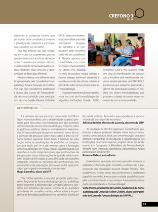 CREFONO 4 
3 
AL | BA | PB | PR PE | SC 
SE 
19 
inscreveu e comporta nomes que 
em outras oportunidades já tiveram 
o privilégio de colaborar e participar 
dos trabalhos no conselho. 
Este fato, embora não seja novida-de, 
em muito nos surpreendeu, pois os 
questionamentos e as críticas são recor-rentes. 
E aqueles que sempre criticam, 
muitas vezes de forma inadequada e rís-pida, 
perderam, mais uma vez, a opor-tunidade 
de fazer algo diferente. 
Neste contexto, uma brilhante ideia 
foi apresentada pela Conselheira Fono-audióloga 
Rosane Sampaio, de Curitiba: 
“Por que não convidarmos professores 
e alunos dos cursos de Fonoaudiolo-gia 
de nossa jurisdição para participa-rem 
de uma Sessão Plenária Ordinária 
(SPO)? Seria uma excelen-te 
oportunidade para eles 
vivenciarem situações 
do conselho e se inte-ressarem 
pela honorífica 
tarefa de ser conselheiro”. 
A Plenária aprovou por 
unanimidade e os convi-tes 
foram encaminhados. 
Na última SPO, realizada 
no mês de outubro, muitos colegas e 
futuros colegas estiveram presentes à 
reunião, ouvindo, discutindo, votando e 
decidindo sobre temas importantes da 
Fonoaudiologia. 
Estiveram presentes alunos e profes-sores 
do curso de Fonoaudiologia das 
seguintes instituições: Univali, UFSC, 
Unicentro, Tuiuti e FAG Cascavel. Tendo 
em vista as manifestações de aprova-ção, 
a iniciativa será reeditada nas pró-ximas 
sessões plenárias do CREFONO 3. 
Esperamos que estejamos plantando o 
germe da participação positiva e pro-ativa 
em jovens fonoaudiólogos que 
possuem o desejo de crescer responsa-velmente 
com a nossa profissão. 
É a primeira vez que participo da reunião do CRFa e 
fiquei muito satisfeito com a objetividade da pauta pro-posta 
para discussão, considerando que são questões 
de interesse de alunos e fonoaudiólogos. Discutir sobre 
as políticas públicas direta e indiretamente relaciona-das 
à Fonoaudiologia despertou em mim, como aluno, 
a vontade de procurar saber mais sobre a área no ce-nário 
político nacional. Além disso, é possível ter uma 
noção sobre as atualizações da profissão, os congres-sos 
que estão por vir e até mesmo sobre a formação 
de fonoaudiólogos em nossa região. A participação nas 
reuniões é muito importante para que profissionais da 
área possam trocar informações de grande valia e tam-bém 
despertar em todos a consciência de um trabalho 
integrado, visando ao benefício dos profissionais, dos 
estudantes e da população. Se houver outra oportuni-dade, 
participarei novamente, com certeza. 
Hugo Carvalho, aluno da UTP 
“Na minha opinião, a reunião proposta pelo Con-selho 
Regional de Fonoaudiologia propiciou o diálogo 
entre docentes e discentes das universidades e o con-selho 
em benefício da classe. Conhecer as questões 
prioritárias do conselho me fez refletir sobre a impor-tância 
da formação profissional no contexto da ética e 
da saúde pública. Aproveito para agradecer a oportu-nidade 
de participar do encontro.” 
Adriana Bender Moreira de Lacerda, docente da UTP 
“O resultado da SPO foi expressivo. Conselheiros, pro-fessores 
e alunos puderam debater sobre temas interes-santes, 
como: postura ideal para amamentação, processo 
eleitoral, campanhas de divulgação e coparticipação das 
instituições de ensino superior, projetos de lei em anda-mento 
e o Congresso Sul-Brasileiro de Fonoaudiologia. 
Sempre com interação satisfatória, descontraída, todos 
participaram ativamente.” 
Roseane Beleze, conselheira 
Entendemos que este encontro permitiu vivenciar a 
realidade enfrentada pelo Conselho, conhecendo e par-ticipando 
das discussões durante Sessão Plenária. Nós, 
acadêmicos, muitas vezes desconhecemos o verdadeiro 
papel do conselho, e esta oportunidade possibilitou am-pliar 
o conhecimento e nos instigou futuramente a fazer 
parte, representando a Fonoaudiologia! 
Sofia Pierini, presidente do Centro Acadêmico de Fono-audiologia 
da UNIVALI e Aline Cividini, aluna do 8º perí-odo 
do Curso de Fonoaudiologia da UNIVALI. 
DEPOIMENTOS: 
 