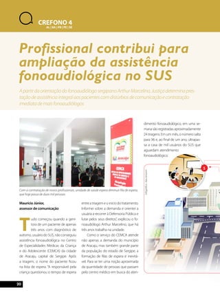 20 
5 
Maurício Júnior, 
assessor de comunicação 
Tudo começou quando a geni-tora 
de um paciente de apenas 
três anos com diagnóstico de 
autismo, usuário do SUS, não conseguiu 
assistência fonoaudiológica no Centro 
de Especialidades Médicas da Criança 
e do Adolescente (CEMCA) da cidade 
de Aracaju, capital de Sergipe. Após 
a triagem, o nome do paciente ficou 
na lista de espera. “A responsável pela 
criança questionou o tempo de espera 
entre a triagem e o início do tratamento. 
Informei sobre a demanda e orientei a 
usuária a recorrer à Defensoria Pública e 
lutar pelos seus direitos”, explicou o fo-noaudiólogo 
Arthur Marcelino, que há 
três anos trabalha na unidade. 
Como o serviço do CEMCA atende 
não apenas a demanda do município 
de Aracaju, mas também grande parte 
da população do estado de Sergipe, a 
formação de filas de espera é inevitá-vel. 
Para se ter uma noção aproximada 
da quantidade de pessoas que passam 
pelo centro médico em busca do aten-dimento 
fonoaudiológico, em uma se-mana 
são registradas aproximadamente 
24 triagens. Em um mês, o número salta 
para 96 e, ao final de um ano, ultrapas-sa 
a casa de mil usuários do SUS que 
aguardam atendimento 
fonoaudiológico. 
CREFONO 4 
AL | BA | PB | PE | SE 
Profissional contribui para 
ampliação da assistência 
fonoaudiológica no SUS 
A partir da orientação do fonoaudiólogo sergipano Arthur Marcelino, Justiça determina pres-tação 
de assistência integral aos pacientes com distúrbios de comunicação e contratação 
imediata de mais fonoaudiólogos 
Com a contratação de novos profissionais, unidade de saúde espera diminuir fila de espera, 
que hoje passa de duas mil pessoas 
Infográfico: Alex Amorim 
 