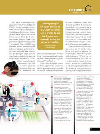 21 
1 
2 
4 
6 
3 
1 Usuário do SUS buscou 
CREFONO 4 
atendimento fonoaudiológico 
no Centro de Especialidades 
Médicas da Criança e do 
Adolescente (CEMCA) da cidade 
de Aracaju, capital de Sergipe. 
2 Paciente fez a triagem e 
recebeu a informação de que 
não havia previsão para o início 
do tratamento. A fila de espera 
no CEMCA já ultrapassa dois 
mil nomes. 
3 Fonoaudiólogo do CEMCA 
orienta genitora do paciente a 
buscar seus direitos, previstos 
nas leis e diretrizes do SUS, na 
Defensoria Pública ou com o 
auxílio de advogado particular. 
4 A função da Defensoria Pública 
não é julgar, mas defender os 
direitos da população que não 
pode pagar pelos serviços de 
um advogado. 
5 Depois que o defensor 
público entendeu que não 
se tratava apenas de um caso 
AL | BA | PB | PE | SE 
individual, mas que a demanda 
de pacientes era grande 
demais para a quantidade de 
fonoaudiólogos, o processo 
foi encaminhado ao Ministério 
Público (MP), que, na qualidade 
de defensor da sociedade, 
entrou com Ação Civil Pública 
em benefício da coletividade. 
6 A função do Ministério Público 
também não é julgar; é 
fiscalizar o cumprimento das 
leis e defender a sociedade. 
Depois de uma audiência 
pública em que todos os 
envolvidos na questão foram 
ouvidos, o Ministério Público 
entrou com uma ação civil 
pública. Após a propositura 
da ação, o juízo decidiu 
liminarmente – ou seja, como 
primeiro ato – deferir os 
pedidos formulados pelo MP, 
determinando que o município 
ampare a população.Com 
a decisão, o município de 
Aracaju é obrigado a cumprir 
a liminar, sob pena de multa 
pecuniária de R$ 5 mil na 
hipótese de descumprimento. 
Com apenas quatro fonoaudiólo-gos, 
o atendimento fonoaudiológico no 
CEMCA é dividido em triagem e trata-mento. 
Seis vagas para triagem, por fo-noaudiólogo, 
estão disponíveis para os 
pacientes que se dirigem à unidade pela 
primeira vez. Nos demais dias da sema-na 
é realizado tratamento fonoaudioló-gico, 
sempre seguindo as orientações da 
nova resolução CFFa nº 419/2012, que 
estabelece até oito atendimentos por 
profissional para cada seis horas de tra-balho. 
Essa quantidade pode variar em 
caso de abordagens terapêuticas em 
grupo fundamentadas de forma técnica 
sob a completa autonomia do fonoau-diólogo 
responsável pelos 
atendimentos com base 
no mesmo parecer. “É 
importante frisar que 
o atendimento em 
grupo jamais é realizado com intuito de 
atingir metas de produtividade, mas de 
favorecer o desenvolvimento do pacien-te”, 
explica Arthur Marcelino. 
Desvio fonético e fonológico e atra-sos 
de linguagem simples e associados 
são as demandas mais comuns dos 
usuários da unidade. “A formação de fila 
de espera é evidente no serviço. Além 
da grande quantidade de pessoas, pre-cisamos 
levar em consideração que al-guns 
pacientes portadores de atraso de 
linguagem associado a autismo, Síndro-me 
de Down e desordens psiquiátricas, 
entre outras, necessitam de um atendi-mento 
mais longo, aumentando ainda 
mais o tempo entre a triagem e o aten-dimento”, 
lamentou o fonoaudiólogo. 
Diante dessa realidade, Marcelino 
não teve dúvida em orientar a mãe 
do paciente a buscar apoio na De-fensoria 
Pública. “Minha formação em 
saúde coletiva no ISC/UFBA me nu-triu 
com a crença de que saúde não 
é uma mercadoria, mas um direito do 
cidadão. Acredito que o fonoaudiólo-go 
e os demais profissionais de saúde 
têm o dever de esclarecer da melhor 
forma possível seus pacientes sobre o 
"Minha formação 
em saúde coletiva no 
ISC/UFBA me nutriu 
com a crença de que 
saúde não é uma 
mercadoria, mas um 
direito do cidadão." 
Arthur Marcelino, 
fonoaudiólogo 
 