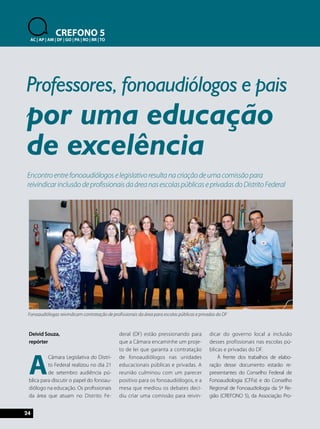 uma educação 
Encontro entre fonoaudiólogos e legislativo resulta na criação de uma comissão para 
reivindicar inclusão de profissionais da área nas escolas públicas e privadas do Distrito Federal 
24 
CREFONO 5 
AC | AP | AM | DF | GO | PA | RO | RR | TO 
Professores, fonoaudiólogos e pais 
Deivid Souza, 
repórter 
A Câmara Legislativa do Distri-to 
Federal realizou no dia 21 
de setembro audiência pú-blica 
para discutir o papel do fonoau-diólogo 
na educação. Os profissionais 
da área que atuam no Distrito Fe-deral 
(DF) estão pressionando para 
que a Câmara encaminhe um proje-to 
de lei que garanta a contratação 
de fonoaudiólogos nas unidades 
educacionais públicas e privadas. A 
reunião culminou com um parecer 
positivo para os fonoaudiólogos, e a 
mesa que mediou os debates deci-diu 
criar uma comissão para reivin-dicar 
do governo local a inclusão 
desses profissionais nas escolas pú-blicas 
e privadas do DF. 
À frente dos trabalhos de elabo-ração 
desse documento estarão re-presentantes 
do Conselho Federal de 
Fonoaudiologia (CFFa) e do Conselho 
Regional de Fonoaudiologia da 5ª Re-gião 
(CREFONO 5), da Associação Pro-por 
de excelência 
Fonoaudiólogas reivindicam contratação de profissionais da área para escolas públicas e privadas do DF 
 